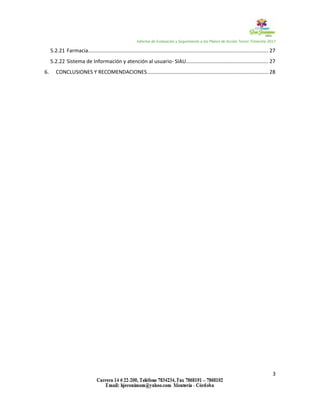 Informe de Evaluación y Seguimiento a los Planes de Acción Tercer Trimestre 2017
3
5.2.21 Farmacia............................................................................................................................. 27
5.2.22 Sistema de Información y atención al usuario- SIAU......................................................... 27
6. CONCLUSIONES Y RECOMENDACIONES.................................................................................... 28
 