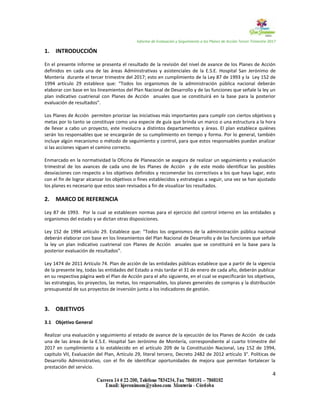 Informe de Evaluación y Seguimiento a los Planes de Acción Tercer Trimestre 2017
4
1. INTRODUCCIÓN
En el presente informe se presenta el resultado de la revisión del nivel de avance de los Planes de Acción
definidos en cada una de las áreas Administrativas y asistenciales de la E.S.E. Hospital San Jerónimo de
Montería durante el tercer trimestre del 2017; esto en cumplimiento de la Ley 87 de 1993 y la Ley 152 de
1994 artículo 29 establece que: “Todos los organismos de la administración pública nacional deberán
elaborar con base en los lineamientos del Plan Nacional de Desarrollo y de las funciones que señale la ley un
plan indicativo cuatrienal con Planes de Acción anuales que se constituirá en la base para la posterior
evaluación de resultados”.
Los Planes de Acción permiten priorizar las iniciativas más importantes para cumplir con ciertos objetivos y
metas por lo tanto se constituye como una especie de guía que brinda un marco o una estructura a la hora
de llevar a cabo un proyecto, este involucra a distintos departamentos y áreas. El plan establece quiénes
serán los responsables que se encargarán de su cumplimiento en tiempo y forma. Por lo general, también
incluye algún mecanismo o método de seguimiento y control, para que estos responsables puedan analizar
si las acciones siguen el camino correcto.
Enmarcado en la normatividad la Oficina de Planeación se asegura de realizar un seguimiento y evaluación
trimestral de los avances de cada uno de los Planes de Acción y de este modo identificar las posibles
desviaciones con respecto a los objetivos definidos y recomendar los correctivos a los que haya lugar, esto
con el fin de lograr alcanzar los objetivos o fines establecidos y estrategias a seguir, una vez se han ajustado
los planes es necesario que estos sean revisados a fin de visualizar los resultados.
2. MARCO DE REFERENCIA
Ley 87 de 1993. Por la cual se establecen normas para el ejercicio del control interno en las entidades y
organismos del estado y se dictan otras disposiciones.
Ley 152 de 1994 artículo 29. Establece que: “Todos los organismos de la administración pública nacional
deberán elaborar con base en los lineamientos del Plan Nacional de Desarrollo y de las funciones que señale
la ley un plan indicativo cuatrienal con Planes de Acción anuales que se constituirá en la base para la
posterior evaluación de resultados”.
Ley 1474 de 2011 Artículo 74. Plan de acción de las entidades públicas establece que a partir de la vigencia
de la presente ley, todas las entidades del Estado a más tardar el 31 de enero de cada año, deberán publicar
en su respectiva página web el Plan de Acción para el año siguiente, en el cual se especificarán los objetivos,
las estrategias, los proyectos, las metas, los responsables, los planes generales de compras y la distribución
presupuestal de sus proyectos de inversión junto a los indicadores de gestión.
3. OBJETIVOS
3.1 Objetivo General
Realizar una evaluación y seguimiento al estado de avance de la ejecución de los Planes de Acción de cada
una de las áreas de la E.S.E. Hospital San Jerónimo de Montería, correspondiente al cuarto trimestre del
2017 en cumplimiento a lo establecido en el artículo 209 de la Constitución Nacional, Ley 152 de 1994,
capitulo VII, Evaluación del Plan, Artículo 29, literal tercero, Decreto 2482 de 2012 artículo 3°. Políticas de
Desarrollo Administrativo, con el fin de identificar oportunidades de mejora que permitan fortalecer la
prestación del servicio.
 