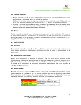 Informe de Evaluación y Seguimiento a los Planes de Acción Tercer Trimestre 2017
5
3.2 Objetivos Específicos
 Realizar evaluación y estado de avance de los objetivos propuestos en los Planes de Acción de las áreas
administrativas y asistenciales de la E.S.E. Hospital San Jerónimo.
 Establecer herramientas de monitoreo permanente de los avances del plan de acción (POA) en cada una
de las áreas tanto administrativas como asistenciales de la E.S.E. Hospital San Jerónimo De Montería.
 Actualizar e Identificar oportunidades de mejora en cada uno de los Planes de Acción de las áreas, tanto
administrativas como asistenciales de la entidad, y construir Planes de Acción tendientes a mejorar la
eficiencia para el logro de los objetivos y metas propuestos.
3.3 Alcance
Realizar evaluación y estado de avance de los objetivos propuestos en los Planes de Acción – POA - durante
el tercer trimestre del 2017, verificando que las acciones que se están ejecutando sean las correctas y
apunten a conseguir los fines propuestos en cada una de las áreas administrativas y asistenciales de la E.S.E.
Hospital San Jerónimo en su Plan de Acción.
4. METODOLOGÍA
4.1 Planeación
Para realizar la evaluación y avance de los Planes de Acción se programaron visitas a cada una de las áreas
de la entidad asistencial y administrativa; se revisaron un total 50 áreas, 22 administrativas y 28
asistenciales.
4.2 Recolección de la Información
Basada en la programación, se realizaron las revisiones a cada uno de los servicios, haciendo uso del
formato -plan de evaluación- el cual hace parte de los papeles de trabajo. Las revisiones se realizaron con el
jefe de área o líder, se verifican los soportes de la ejecución de las actividades. Es importante aclarar que en
lo posible se da cumplimiento al cronograma pero existen eventualidades que hacen necesaria la
reprogramar algunas revisiones.
4.3 Análisis de Datos
Teniendo en cuenta que se planearon 4 evaluaciones al año, para la revisión del cuarto trimestre el puntaje
máximo a asignar por cada área es del 25%, puntaje que indica que todas las actividades programadas
fueron ejecutadas cabalmente., este porcentaje es proporcional al número de objetivos formulados y/o
actividades planeadas. Para analizar los resultados se utilizará el siguiente rango de calificación.
DE 0 A 12,49% No Reporta Avance - Crítico
DE 12,5% A 17,49% Presenta retrasos en ejecución -Bajo
DE 17,5% A 19,9% Avance Medio
DE 20% a 25 % Avance conforme a lo establecido
 