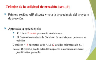 Trámite de la solicitud de creación (Art. 19)
 Primera sesión: AIR discute y vota la procedencia del proyecto
de creación.
 Aprobada la procedencia:
 C.I. tiene 6 meses para emitir su dictamen.
 El Directorio nombrará la Comisión de análisis para que emita su
opinión.
Comisión = 5 miembros de la A.I.P (2 de ellos miembros del C.I)
Sólo el Directorio puede extender los plazos si considera existente
justificación para ello.
 