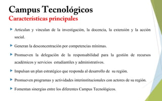 Campus Tecnológicos
Características principales
 Articulan y vinculan de la investigación, la docencia, la extensión y la acción
social.
 Generan la desconcentración por competencias mínimas.
 Promueven la delegación de la responsabilidad para la gestión de recursos
académicos y servicios estudiantiles y administrativos.
 Impulsan un plan estratégico que responda al desarrollo de su región.
 Promueven programas y actividades interinstitucionales con actores de su región.
 Fomentan sinergias entre los diferentes Campus Tecnológicos.
 