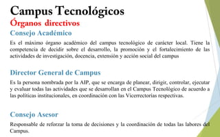 Campus Tecnológicos
Órganos directivos
Consejo Académico
Es el máximo órgano académico del campus tecnológico de carácter local. Tiene la
competencia de decidir sobre el desarrollo, la promoción y el fortalecimiento de las
actividades de investigación, docencia, extensión y acción social del campus
Director General de Campus
Es la persona nombrada por la AIP, que se encarga de planear, dirigir, controlar, ejecutar
y evaluar todas las actividades que se desarrollan en el Campus Tecnológico de acuerdo a
las políticas institucionales, en coordinación con las Vicerrectorías respectivas.
Consejo Asesor
Responsable de reforzar la toma de decisiones y la coordinación de todas las labores del
Campus.
 