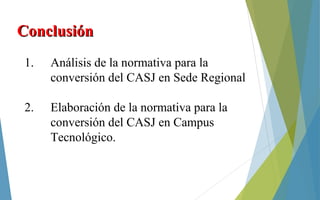 ConclusiónConclusión
1. Análisis de la normativa para la
conversión del CASJ en Sede Regional
2. Elaboración de la normativa para la
conversión del CASJ en Campus
Tecnológico.
 