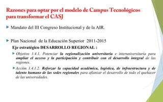 Razones para optar por el modelo de Campus Tecnológicos
para transformar el CASJ
 Mandato del III Congreso Institucional y de la AIR.
 Plan Nacional de la Educación Superior 2011-2015
Eje estratégico DESARROLLO REGIONAL :
 Objetivo 1.4.1. Potenciar la regionalización universitaria e interuniversitaria para
ampliar el acceso y la participación y contribuir con el desarrollo integral de las
regiones.
Acción 1.4.1.2. Reforzar la capacidad académica, logística, de infraestructura y de
talento humano de las sedes regionales para afianzar el desarrollo de todo el quehacer
de las universidades.
 