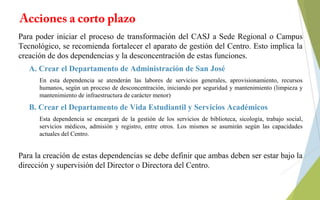 Acciones a corto plazo
Para poder iniciar el proceso de transformación del CASJ a Sede Regional o Campus
Tecnológico, se recomienda fortalecer el aparato de gestión del Centro. Esto implica la
creación de dos dependencias y la desconcentración de estas funciones.
A. Crear el Departamento de Administración de San José
En esta dependencia se atenderán las labores de servicios generales, aprovisionamiento, recursos
humanos, según un proceso de desconcentración, iniciando por seguridad y mantenimiento (limpieza y
mantenimiento de infraestructura de carácter menor)
B. Crear el Departamento de Vida Estudiantil y Servicios Académicos
Esta dependencia se encargará de la gestión de los servicios de biblioteca, sicología, trabajo social,
servicios médicos, admisión y registro, entre otros. Los mismos se asumirán según las capacidades
actuales del Centro.
Para la creación de estas dependencias se debe definir que ambas deben ser estar bajo la
dirección y supervisión del Director o Directora del Centro.
 