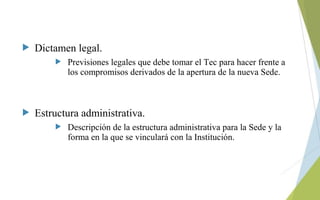  Dictamen legal.
 Previsiones legales que debe tomar el Tec para hacer frente a
los compromisos derivados de la apertura de la nueva Sede.
 Estructura administrativa.
 Descripción de la estructura administrativa para la Sede y la
forma en la que se vinculará con la Institución.
 