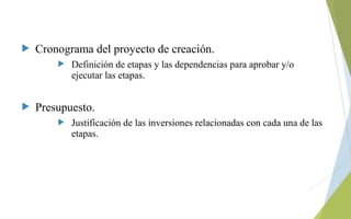  Cronograma del proyecto de creación.
 Definición de etapas y las dependencias para aprobar y/o
ejecutar las etapas.
 Presupuesto.
 Justificación de las inversiones relacionadas con cada una de las
etapas.
 