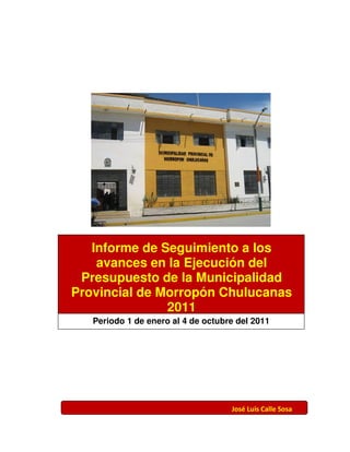 Informe de Seguimiento a los
    avances en la Ejecución del
 Presupuesto de la Municipalidad
Provincial de Morropón Chulucanas
               2011
   Periodo 1 de enero al 4 de octubre del 2011




                                    José Luis Calle Sosa
 