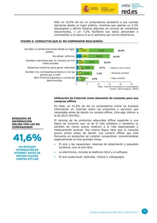 Comercio electrónico B2C 2016. Edición 2017
19
Sólo un 16,9% de los no compradores accedería a sus cuentas
bancarias desde un lugar público, mientras que apenas un 4,3%
descargaría y abriría ficheros adjuntos en correos de remitentes
desconocidos, y un 7,2% facilitaría sus datos personales o
contraseñas a su banco si se lo solicitara por correo electrónico.
FIGURA 9. CONDUCTAS QUE EL NO COMPRADOR REALIZARÍA:
Base: Total de internautas no compradores
Fuente: Panel Hogares, ONTSI
Utilización de Internet como elemento de consulta para sus
compras offline
En total, un 41,6% de los no compradores online ha buscado
información en Internet sobre los productos o servicios que
necesitaba antes de decidir su compra offline, cifra algo inferior a
la de 2015 (44,9%).
El ranking de los productos adquiridos offline responde a una
lógica de consumo que va de lo más cotidiano y necesario (y
también de menor precio relativo) a lo más especializado y
relativamente puntual. Esa misma lógica hace que la consulta
previa online antes de decidir una compra offline sea más
frecuente en productos de carácter excepcional, concentrándose
especialmente en tres grandes líneas:
 El ocio y las vacaciones: reservas de alojamiento y paquetes
turísticos, ocio al aire libre.
 La electrónica, incluida la telefonía móvil y el software.
 El ocio audiovisual: películas, música y videojuegos.
0,9%
0,6%
1,1%
0,9%
2,5%
1,0%
0,9%
1,5%
1,2%
2,8%
2,8%
4,7%
2,4%
5,1%
5,8%
6,7%
10,0%
11,3%
0 5 10 15 20 25
Abrir ficheros adjuntos a correos de
desconocidos
Facilitar mis contraseñas al banco si me las
solicita por e-mail
Desactivar antivirus para ganar velocidad
Aceptar a personas que no conozco en mis
redes sociales
No utilizar antivirus
Acceder a cuentas bancarias desde un lugar
público
Seguro que lo haría
Bastante probable
Algo probable
16,9%
15,2%
10,3%
8,1%
7,2%
4,3%
BÚSQUEDA DE
INFORMACIÓN
ONLINE POR LOS NO
COMPRADORES
41,6%
HA BUSCADO
INFORMACIÓN EN
INTERNET ANTES DE
DECIDIR ALGUNA
COMPRA OFFLINE
 