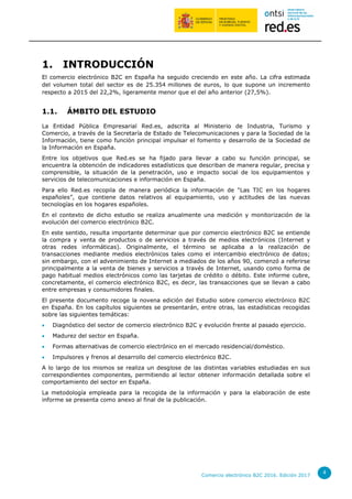 Comercio electrónico B2C 2016. Edición 2017
4
1. INTRODUCCIÓN
El comercio electrónico B2C en España ha seguido creciendo en este año. La cifra estimada
del volumen total del sector es de 25.354 millones de euros, lo que supone un incremento
respecto a 2015 del 22,2%, ligeramente menor que el del año anterior (27,5%).
1.1. ÁMBITO DEL ESTUDIO
La Entidad Pública Empresarial Red.es, adscrita al Ministerio de Industria, Turismo y
Comercio, a través de la Secretaría de Estado de Telecomunicaciones y para la Sociedad de la
Información, tiene como función principal impulsar el fomento y desarrollo de la Sociedad de
la Información en España.
Entre los objetivos que Red.es se ha fijado para llevar a cabo su función principal, se
encuentra la obtención de indicadores estadísticos que describan de manera regular, precisa y
comprensible, la situación de la penetración, uso e impacto social de los equipamientos y
servicios de telecomunicaciones e información en España.
Para ello Red.es recopila de manera periódica la información de “Las TIC en los hogares
españoles”, que contiene datos relativos al equipamiento, uso y actitudes de las nuevas
tecnologías en los hogares españoles.
En el contexto de dicho estudio se realiza anualmente una medición y monitorización de la
evolución del comercio electrónico B2C.
En este sentido, resulta importante determinar que por comercio electrónico B2C se entiende
la compra y venta de productos o de servicios a través de medios electrónicos (Internet y
otras redes informáticas). Originalmente, el término se aplicaba a la realización de
transacciones mediante medios electrónicos tales como el intercambio electrónico de datos;
sin embargo, con el advenimiento de Internet a mediados de los años 90, comenzó a referirse
principalmente a la venta de bienes y servicios a través de Internet, usando como forma de
pago habitual medios electrónicos como las tarjetas de crédito o débito. Este informe cubre,
concretamente, el comercio electrónico B2C, es decir, las transacciones que se llevan a cabo
entre empresas y consumidores finales.
El presente documento recoge la novena edición del Estudio sobre comercio electrónico B2C
en España. En los capítulos siguientes se presentarán, entre otras, las estadísticas recogidas
sobre las siguientes temáticas:
 Diagnóstico del sector de comercio electrónico B2C y evolución frente al pasado ejercicio.
 Madurez del sector en España.
 Formas alternativas de comercio electrónico en el mercado residencial/doméstico.
 Impulsores y frenos al desarrollo del comercio electrónico B2C.
A lo largo de los mismos se realiza un desglose de las distintas variables estudiadas en sus
correspondientes componentes, permitiendo al lector obtener información detallada sobre el
comportamiento del sector en España.
La metodología empleada para la recogida de la información y para la elaboración de este
informe se presenta como anexo al final de la publicación.
 