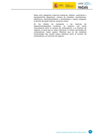 Comercio electrónico B2C 2016. Edición 2017
44
Estas ocho categorías (reservas hoteleras; billetes; vestimenta y
equipamientos deportivos; compra de entradas; smartphones;
electrónica; electrodomésticos y alimentación y bazar) acaparan
el 82,4% del gasto total en comercio online.
En los billetes de transporte y las reservas de
alojamiento/paquetes turísticos, se observa una cierta
concordancia entre el número de compradores y el volumen de
negocio, al igual que en años anteriores (a mayor porcentaje de
compradores, mayor gasto). Mientras que en las restantes
mencionadas hay mucha mayor distancia entre el número de
compradores y el volumen de negocio.
 