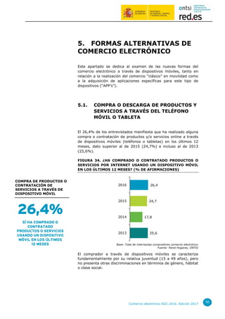 Comercio electrónico B2C 2016. Edición 2017
50
5. FORMAS ALTERNATIVAS DE
COMERCIO ELECTRÓNICO
Este apartado se dedica al examen de las nuevas formas del
comercio electrónico a través de dispositivos móviles, tanto en
relación a la realización del comercio “clásico” en movilidad como
a la adquisición de aplicaciones específicas para este tipo de
dispositivos (“APP’s”).
5.1. COMPRA O DESCARGA DE PRODUCTOS Y
SERVICIOS A TRAVÉS DEL TELÉFONO
MÓVIL O TABLETA
El 26,4% de los entrevistados manifiesta que ha realizado alguna
compra o contratación de productos y/o servicios online a través
de dispositivos móviles (teléfonos o tabletas) en los últimos 12
meses, dato superior al de 2015 (24,7%) e incluso al de 2013
(25,6%).
FIGURA 34. ¿HA COMPRADO O CONTRATADO PRODUCTOS O
SERVICIOS POR INTERNET USANDO UN DISPOSITIVO MÓVIL
EN LOS ÚLTIMOS 12 MESES? (% DE AFIRMACIONES)
Base: Total de internautas compradores comercio electrónico
Fuente: Panel Hogares, ONTSI
El comprador a través de dispositivos móviles se caracteriza
fundamentalmente por su relativa juventud (15 a 49 años), pero
no presenta otras discriminaciones en términos de género, hábitat
o clase social.
25,6
17,8
24,7
26,4
2013
2014
2015
2016
Sí
26,4%
SÍ HA COMPRADO O
CONTRATADO
PRODUCTOS O SERVICIOS
USANDO UN DISPOSITIVO
MÓVIL EN LOS ÚLTIMOS
12 MESES
COMPRA DE PRODUCTOS O
CONTRATACIÓN DE
SERVICIOS A TRAVÉS DE
DISPOSITIVO MÓVIL
 