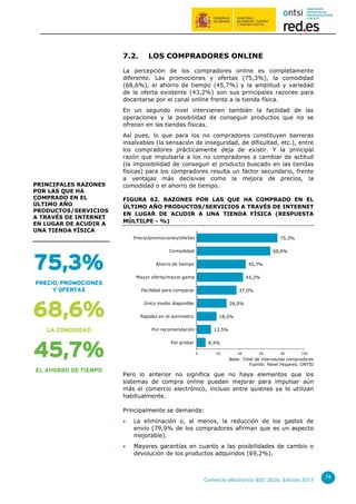 Comercio electrónico B2C 2016. Edición 2017
74
7.2. LOS COMPRADORES ONLINE
La percepción de los compradores online es completamente
diferente. Las promociones y ofertas (75,3%), la comodidad
(68,6%), el ahorro de tiempo (45,7%) y la amplitud y variedad
de la oferta existente (43,2%) son sus principales razones para
decantarse por el canal online frente a la tienda física.
En un segundo nivel intervienen también la facilidad de las
operaciones y la posibilidad de conseguir productos que no se
ofrecen en las tiendas físicas.
Así pues, lo que para los no compradores constituyen barreras
insalvables (la sensación de inseguridad, de dificultad, etc.), entre
los compradores prácticamente deja de existir. Y la principal
razón que impulsaría a los no compradores a cambiar de actitud
(la imposibilidad de conseguir el producto buscado en las tiendas
físicas) para los compradores resulta un factor secundario, frente
a ventajas más decisivas como la mejora de precios, la
comodidad o el ahorro de tiempo.
FIGURA 62. RAZONES POR LAS QUE HA COMPRADO EN EL
ÚLTIMO AÑO PRODUCTOS/SERVICIOS A TRAVÉS DE INTERNET
EN LUGAR DE ACUDIR A UNA TIENDA FÍSICA (RESPUESTA
MÚLTILPE - %)
Base: Total de internautas compradores
Fuente: Panel Hogares, ONTSI
Pero lo anterior no significa que no haya elementos que los
sistemas de compra online puedan mejorar para impulsar aún
más el comercio electrónico, incluso entre quienes ya lo utilizan
habitualmente.
Principalmente se demanda:
 La eliminación o, al menos, la reducción de los gastos de
envío (79,9% de los compradores afirman que es un aspecto
mejorable).
 Mayores garantías en cuanto a las posibilidades de cambio o
devolución de los productos adquiridos (69,2%).
8,4%
13,5%
18,5%
28,0%
37,0%
43,2%
45,7%
68,6%
75,3%
0 20 40 60 80 100
Por probar
Por recomendación
Rapidez en el suministro
Único medio disponible
Facilidad para comparar
Mayor oferta/mayor gama
Ahorro de tiempo
Comodidad
Precio/promociones/ofertas
75,3%
PRECIO, PROMOCIONES
Y OFERTAS
68,6%
LA COMODIDAD
45,7%
EL AHORRO DE TIEMPO
PRINCIPALES RAZONES
POR LAS QUE HA
COMPRADO EN EL
ÚLTIMO AÑO
PRODUCTOS/SERVICIOS
A TRAVÉS DE INTERNET
EN LUGAR DE ACUDIR A
UNA TIENDA FÍSICA
 