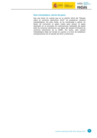 Comercio electrónico B2C 2016. Edición 2017
86
Nota metodológica: cálculo del gasto
Hay que tener en cuenta que en la edición 2016 del “Estudio
sobre el comercio electrónico 2015” se produjeron cambios
metodológicos. De este modo, se ha comenzado a aplicar un
factor de corrección al gasto medio para alinear el gasto
declarado en la encuesta con estimaciones realizadas del gasto
total de comercio electrónico con datos del estudio trimestral de
comercio electrónico de la CNMC. Por tanto, este cambio
metodológico debe ser tenido en cuenta a la hora de establecer
comparaciones con el estudio de 2015 y anteriores.
 