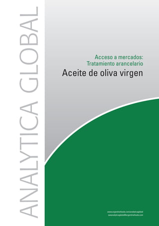 ANALYTICA GLOBAL
                            Acceso a mercados:
                         Tratamiento arancelario
                   Aceite de oliva virgen




                                                                          COPYRIGHT ANALYTICA GLOBAL 2010




                                 www.argentinefoods.com/analyticaglobal
                                  aseanalyticaglobal@argentinefoods.com
 