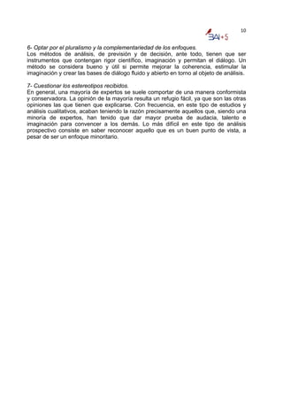 10


6- Optar por el pluralismo y la complementariedad de los enfoques.
Los métodos de análisis, de previsión y de decisión, ante todo, tienen que ser
instrumentos que contengan rigor científico, imaginación y permitan el diálogo. Un
método se considera bueno y útil si permite mejorar la coherencia, estimular la
imaginación y crear las bases de diálogo fluido y abierto en torno al objeto de análisis.

7- Cuestionar los estereotipos recibidos.
En general, una mayoría de expertos se suele comportar de una manera conformista
y conservadora. La opinión de la mayoría resulta un refugio fácil, ya que son las otras
opiniones las que tienen que explicarse. Con frecuencia, en este tipo de estudios y
análisis cualitativos, acaban teniendo la razón precisamente aquellos que, siendo una
minoría de expertos, han tenido que dar mayor prueba de audacia, talento e
imaginación para convencer a los demás. Lo más difícil en este tipo de análisis
prospectivo consiste en saber reconocer aquello que es un buen punto de vista, a
pesar de ser un enfoque minoritario.
 