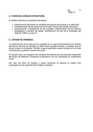 11


4.‐ ETAPAS DEL ANÁLISIS ESTRUCTURAL 
El anàlisis estructural comprende tres etapas:

      Determinación del listado de variables descriptivas del sistema y su definición.
      Establecimiento de las relaciones en la matriz directa del análisis estructural.
      Jerarquización y clasificación de las variables. Determinación de los factores
      estratégicos o campos de batalla. Identificación del Eje de la Estrategia del
      Sistema ‘CAPV y su futuro’.


5.‐ LISTADO DE VARIABLES 
La determinación de la lista de las variables es un paso fundamental en el análisis
estructural. Se trata de identificar y definir todos aquellos factores o variables que se
intuye inciden en el sistema. Por ello, ninguna aportación queda excluida si no es tras
una discusión y posterior acuerdo del grupo.

En nuestro caso, se recogieron las variables del sistema que las personas integrantes
del Grupo de Reflexión Prospectiva propusieron con sus respuestas al cuestionario
inicial.

Así, tras una labor de síntesis y varias revisiones se elaboró un listado final
compuesto por las siguientes 56 variables o factores.
 