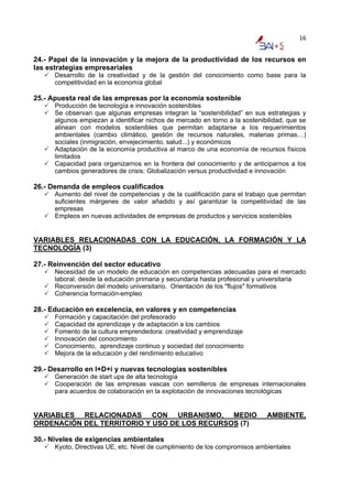 16


24.- Papel de la innovación y la mejora de la productividad de los recursos en
las estrategias empresariales
      Desarrollo de la creatividad y de la gestión del conocimiento como base para la
      competitividad en la economía global

25.- Apuesta real de las empresas por la economía sostenible
      Producción de tecnología e innovación sostenibles
      Se observan que algunas empresas integran la “sostenibilidad” en sus estrategias y
      algunos empiezan a identificar nichos de mercado en torno a la sostenibilidad, que se
      alinean con modelos sostenibles que permitan adaptarse a los requerimientos
      ambientales (cambio climático, gestión de recursos naturales, materias primas…)
      sociales (inmigración, envejecimiento, salud...) y económicos
      Adaptación de la economía productiva al marco de una economía de recursos físicos
      limitados
      Capacidad para organizarnos en la frontera del conocimiento y de anticiparnos a los
      cambios generadores de crisis: Globalización versus productividad e innovación

26.- Demanda de empleos cualificados
      Aumento del nivel de competencias y de la cualificación para el trabajo que permitan
      suficientes márgenes de valor añadido y así garantizar la competitividad de las
      empresas
      Empleos en nuevas actividades de empresas de productos y servicios sostenibles


VARIABLES RELACIONADAS CON LA EDUCACIÓN, LA FORMACIÓN Y LA
TECNOLOGÍA (3)

27.- Reinvención del sector educativo
      Necesidad de un modelo de educación en competencias adecuadas para el mercado
      laboral, desde la educación primaria y secundaria hasta profesional y universitaria
      Reconversión del modelo universitario. Orientación de los "flujos" formativos
      Coherencia formación-empleo

28.- Educación en excelencia, en valores y en competencias
      Formación y capacitación del profesorado
      Capacidad de aprendizaje y de adaptación a los cambios
      Fomento de la cultura emprendedora: creatividad y emprendizaje
      Innovación del conocimiento
      Conocimiento, aprendizaje continuo y sociedad del conocimiento
      Mejora de la educación y del rendimiento educativo

29.- Desarrollo en I+D+i y nuevas tecnologías sostenibles
      Generación de start ups de alta tecnología
      Cooperación de las empresas vascas con semilleros de empresas internacionales
      para acuerdos de colaboración en la explotación de innovaciones tecnológicas


VARIABLES RELACIONADAS CON URBANISMO, MEDIO                                  AMBIENTE,
ORDENACIÓN DEL TERRITORIO Y USO DE LOS RECURSOS (7)

30.- Niveles de exigencias ambientales
      Kyoto, Directivas UE, etc. Nivel de cumplimiento de los compromisos ambientales
 