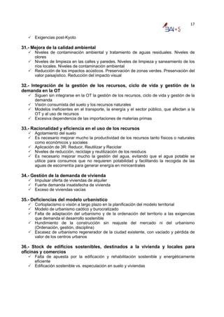 17


      Exigencias post-Kyoto

31.- Mejora de la calidad ambiental
      Niveles de contaminación ambiental y tratamiento de aguas residuales. Niveles de
      olores
      Niveles de limpieza en las calles y paredes. Niveles de limpieza y saneamiento de los
      ríos locales. Niveles de contaminación ambiental
      Reducción de los impactos acústicos. Preservación de zonas verdes. Preservación del
      valor paisajístico. Reducción del impacto visual

32.- Integración de la gestión de los recursos, ciclo de vida y gestión de la
demanda en la OT
      Siguen sin integrarse en la OT la gestión de los recursos, ciclo de vida y gestión de la
      demanda
      Visión consumista del suelo y los recursos naturales
      Modelos ineficientes en el transporte, la energía y el sector público, que afectan a la
      OT y al uso de recursos
      Excesiva dependencia de las importaciones de materias primas

33.- Racionalidad y eficiencia en el uso de los recursos
      Agotamiento del suelo
      Es necesario mejorar mucho la productividad de los recursos tanto físicos o naturales
      como económicos y sociales
      Aplicación de 3R: Reducir, Reutilizar y Reciclar
      Niveles de reducción, reciclaje y reutilización de los residuos
      Es necesario mejorar mucho la gestión del agua, evitando que el agua potable se
      utilice para consumos que no requieren potabilidad y facilitando la recogida de las
      aguas de escorrentía para generar energía en minicentrales

34.- Gestión de la demanda de vivienda
      Impulsar oferta de viviendas de alquiler
      Fuerte demanda insatisfecha de vivienda
      Exceso de viviendas vacías

35.- Deficiencias del modelo urbanístico
      Cortoplacismo o visión a largo plazo en la planificación del modelo territorial
      Modelo de urbanismo caótico y burocratizado
      Falta de adaptación del urbanismo y de la ordenación del territorio a las exigencias
      que demanda el desarrollo sostenible
      Hundimiento de la construcción sin reajuste del mercado ni del urbanismo
      (Ordenación, gestión, disciplina)
      Escasez de urbanismo regenerador de la ciudad existente, con vaciado y pérdida de
      valor de los centros urbanos

36.- Stock de edificios sostenibles, destinados a la vivienda y locales para
oficinas y comercios
      Falta de apuesta por la edificación y rehabilitación sostenible y energéticamente
      eficiente
      Edificación sostenible vs. especulación en suelo y viviendas
 