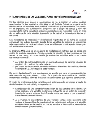 24


7.‐ CLASIFICACIÓN DE LAS VARIABLES. PLANO MOTRICIDAD‐DEPENDENCIA  

En las páginas que siguen a continuación se va a realizar un primer análisis
aproximativo de los resultados obtenidos en el Análisis Estructural a partir de la
distribución de las variables en el plano de la motricidad y la dependencia. Tal y como
se ha explicado, las puntuaciones otorgadas por el grupo de trabajo y que han
configurado la matriz estructural arrojan unos resultados de motricidad (suma en línea
de los valores de cada variable integrante de la matriz) y dependencia (suma en
columna).

Los indicadores de motricidad y dependencia registrados en la matriz de análisis
estructural, nos indican la acción directa de las variables del sistema sin integrar las
relaciones ocultas de carácter indirecto entre variables que, por otra parte, tienen gran
influencia sobre el sistema.

El programa MIC-MAC es un programa de multiplicación matricial que se aplica a la
matriz de análisis estructural. Permite estudiar la difusión de los impactos por los
bucles de reacción y, en consecuencia, jerarquizar las variables teniendo en cuenta
los efectos indirectos:

      por orden de motricidad teniendo en cuenta el número de caminos y bucles de
      amplitud 1,2.... salidas de cada variable.
      por orden de dependencia, teniendo en cuenta el número de caminos y bucles
      de amplitud 1,2... que llegan a cada variable.

De hecho, la clasificación que más interesa es aquella que toma en consideración las
relaciones de segundo, tercero... orden. Es a partir de esta clasificación, también
denominada indirecta, como se realizarán las valoraciones que siguen a continuación.

El grado de implicación de las variables en el sistema puede apreciarse a través de
dos indicadores: la motricidad y la dependencia.

      La motricidad de una variable mide la acción de esta variable en el sistema. En
      otras palabras, una variable fuertemente influyente es un factor de evolución
      importante para el sistema. La influencia puede ser motriz o por el contrario
      frenar la evolución del sistema.

      A la inversa, la dependencia de una variable señala cómo reacciona esta
      variable a los cambios de estado de otras variables del sistema: una variable
      es dependiente en la medida en que es sensible a las modificaciones de las
      otras variables y/ó del sistema.
 