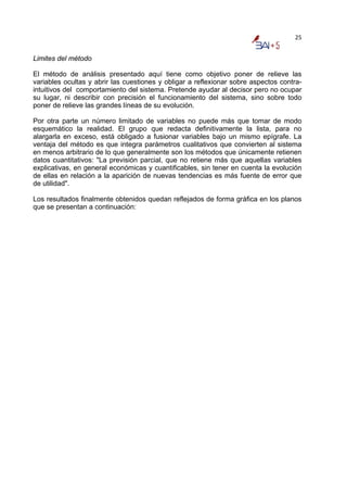 25


Limites del método

El método de análisis presentado aquí tiene como objetivo poner de relieve las
variables ocultas y abrir las cuestiones y obligar a reflexionar sobre aspectos contra-
intuitivos del comportamiento del sistema. Pretende ayudar al decisor pero no ocupar
su lugar, ni describir con precisión el funcionamiento del sistema, sino sobre todo
poner de relieve las grandes líneas de su evolución.

Por otra parte un número limitado de variables no puede más que tomar de modo
esquemático la realidad. El grupo que redacta definitivamente la lista, para no
alargarla en exceso, está obligado a fusionar variables bajo un mismo epígrafe. La
ventaja del método es que integra parámetros cualitativos que convierten al sistema
en menos arbitrario de lo que generalmente son los métodos que únicamente retienen
datos cuantitativos: "La previsión parcial, que no retiene más que aquellas variables
explicativas, en general económicas y cuantificables, sin tener en cuenta la evolución
de ellas en relación a la aparición de nuevas tendencias es más fuente de error que
de utilidad".

Los resultados finalmente obtenidos quedan reflejados de forma gráfica en los planos
que se presentan a continuación:
 