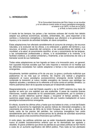 3


1.‐ INTRODUCCIÓN 

                                  “Si la Comunidad Autonóma del País Vasco no se moviliza
                               y no se adecua cuanto antes al nuevo paradigma emergente,
                                                  el exterior a la CAPV, lo hará sin la CAPV
                                                           y, al final, lo hará contra la CAPV”

A través de los tiempos, los países y las naciones exitosas del mundo han debido
adaptar sus políticas económicas, sociales, ambientales, etc., para responder a los
cambios y mutaciones energéticas y tecnológicas que afectaron a la generación de
riqueza y a la creación de actividad rentable, en clave competitiva.

Estas adaptaciones han afectado sensiblemente al consumo de energía y de recursos
naturales, a la evolución de los oficios, a la ordenación y gestión del territorio y sus
recursos, al ámbito y desarrollo del comercio, a las características del hábitat, a la
movilidad, a la salud, al conocimiento científico, al uso y conocimiento de las lenguas,
a las competencias profesionales y oficios, a la accesibilidad a la vivienda, a la
facilidad crediticia, a la calidad ambiental y, finalmente, a las condiciones de vida y al
bienestar social de sus habitantes.

Todas estas adaptaciones se han logrado en base a la innovación pero, en general,
han supuesto traumas sociales que han sido mayores o menores en la medida que
las diferentes sociedades han sabido adaptarse a tiempo a los nuevos paradigmas
emergentes.

Actualmente, también asistimos al fin de una era. La grave y profunda multicrisis que
padecemos no es más que un síntoma. Se impone una radical y progresiva
adaptación al nuevo paradigma socioeconómico emergente donde también se
contemple la transición al nuevo modelo energético de manera que satisfaga los
objetivos actuales y venideros en lo referente a la lucha contra el cambio climático. Lo
mismo podríamos decir de la apuesta europea por el desarrollo sostenible.

Desgraciadamente, a nivel del Estado español y de la CAPV estamos muy lejos de
apostar en serio por una realidad que sea sostenible. A pesar de nuestras buenas
intenciones, nuestro desarrollo se ha caracterizado, precisamente, por lo contrario y
es ahora cuando debemos quemar etapas y recuperar el tiempo perdido, si no
queremos pagar luego un precio demasiado alto por nuestra inadaptación al nuevo
paradigma socioeconómico emergente.

En efecto, durante los últimos años y hasta que nos batiera la crisis, a nivel del Estado
español, la economía ha registrado los peores índices de intensidad energética y de
crecimiento de emisiones de GEIs de la Unión Europea. Hoy en día, a pesar de la
fuerte caída de los precios del petróleo, los consumos energéticos han caído
sensiblemente pero ello ha sido consecuencia de la pérdida de actividad económica
debido a la grave crisis económico-financiera que sufrimos.

A corto plazo, las políticas anticrisis que se están impulsando plantean retornar de
nuevo al modelo socioeconómico anterior que se ha demostrado tan agotado y
obsoleto. El grave problema que ahora se plantea es que estas políticas se han hecho
a costa de un aumento significativo del déficit público. Para nada se han planteado
 
