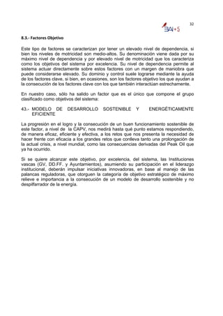 32


8.3.‐ Factores Objetivo 

Este tipo de factores se caracterizan por tener un elevado nivel de dependencia, si
bien los niveles de motricidad son medio-altos. Su denominación viene dada por su
máximo nivel de dependencia y por elevado nivel de motricidad que los caracteriza
como los objetivos del sistema por excelencia. Su nivel de dependencia permite al
sistema actuar directamente sobre estos factores con un margen de maniobra que
puede considerarse elevado. Su dominio y control suele lograrse mediante la ayuda
de los factores clave, si bien, en ocasiones, son los factores objetivo los que ayudan a
la consecución de los factores clave con los que también interactúan estrechamente.

En nuestro caso, sólo ha salido un factor que es el único que compone el grupo
clasificado como objetivos del sistema:

43.- MODELO DE             DESARROLLO    SOSTENIBLE       Y      ENERGÉTICAMENTE
     EFICIENTE

La progresión en el logro y la consecución de un buen funcionamiento sostenible de
este factor, a nivel de la CAPV, nos medirá hasta qué punto estamos respondiendo,
de manera eficaz, eficiente y efectiva, a los retos que nos presenta la necesidad de
hacer frente con eficacia a los grandes retos que conlleva tanto una prolongación de
la actual crisis, a nivel mundial, como las consecuencias derivadas del Peak Oil que
ya ha ocurrido.

Si se quiere alcanzar este objetivo, por excelencia, del sistema, las Instituciones
vascas (GV, DD.FF. y Ayuntamientos), asumiendo su participación en el liderazgo
institucional, deberán impulsar iniciativas innovadoras, en base al manejo de las
palancas reguladoras, que otorguen la categoría de objetivo estratégico de máximo
relieve e importancia a la consecución de un modelo de desarrollo sostenible y no
despilfarrador de la energía.
 