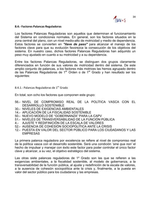 34


8.4.‐ Factores Palancas Reguladoras 

Los factores Palancas Reguladoras son aquellos que determinan el funcionamiento
del Sistema en condiciones normales. En general, son los factores situados en la
zona central del plano, con un nivel medio-alto de motricidad y medio de dependencia.
Estos factores se convierten en "llave de paso" para alcanzar el manejo de los
factores clave para que su evolución favorezca la consecución de los objetivos del
sistema. En nuestro caso, dichos factores Palancas Reguladoras han adquirido un
peso muy ajustado en cuanto a su motricidad y a su dependencia.

Entre los factores Palancas Reguladoras, se distinguen dos grupos claramente
diferenciados en función de sus valores de motricidad dentro del sistema. De este
amplio conjunto de palancas, a los factores más motrices las hemos agrupado dentro
de las Palancas Reguladoras de 1er Orden o de 1er Grado y han resultado ser los
siguientes:


8.4.1.‐ Palancas Reguladoras de 1er Grado 

En total, son ocho los factores que componen este grupo:

56.- NIVEL DE COMPROMISO REAL DE LA POLÍTICA VASCA CON EL
     DESARROLLO SOSTENIBLE
30.- NIVELES DE EXIGENCIAS AMBIENTALES
14.- APLICACIÓN DE LA FISCALIDAD SOSTENIBLE
50.- NUEVO MODELO DE “GOBERNANZA” PARA LA CAPV
51.- NIVELES DE TRANSVERSABILIDAD DE LA FUNCIÓN PÚBLICA
4.- AJUSTE Y REDIFINICIÓN DE LA ESCALA DE VALORES
52.- AUSENCIA DE COHESIÓN SOCIOPOLÍTICA ANTE LA CRISIS
12.- PUESTA EN VALOR DEL SECTOR PÚBLICO PARA LOS CIUDADANOS Y LAS
     EMPRESAS

La primera palanca reguladora por excelencia se refiere al nivel de compromiso real
de la política vasca con el desarrollo sostenible. Será una condición ‘sine qua non’ el
hecho de impulsar y manejar con éxito este factor para poder controlar el único factor
clave y alcanzar, a su vez, el objetivo estratégico del sistema.

Las otras siete palancas reguladoras de 1º Grado son las que se refieren a las
exigencias ambientales, a la fiscalidad sostenible, al modelo de gobernanza, a la
transversabilidad de la función pública, al ajuste y redefinición de la escala de valores,
a la ausencia de cohesión sociopolítica ante la crisis y, finalmente, a la puesta en
valor del sector público para los ciudadanos y las empresas.
 