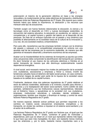 38


potenciación al máximo de la generación eléctrica en base a las energías
renovables y la modernización de las redes eléctricas de transporte y distribución
destaquen entre las Palancas Reguladoras de 2º Grado. Ello supone que a estos
factores habrá que darles la importancia, la dedicación y los recursos que
merecen este tipo de actuaciones.

También surgen con fuerza factores relacionados la educación, la ciencia y la
tecnología como el desarrollo en I+D+i y nuevas tecnologías sostenibles, la
reinvención del sistema educativo, la educación en excelencia, en valores y en
competencias y el capital humano y gestión del talento en el desarrollo de las
personas. Se trata de un enfoque rupturista con el pasado y muy dinámico que
posibilita el afianzamiento en la sociedad vasca de la cultura de la innovación y,
a su vez, de una sociedad creativa y emprendedora.

Pero para ello, necesitamos que las empresas también rompan con la dinámica
del pasado y coloquen a la competitividad empresarial en sintonía con una
apuesta real de las empresas por la economía sostenible, de manera que ello
garantice el necesario desarrollo y dinamismo económico de las empresas.

Acabar con la insostenibilidad de los sistemas de transporte ya apunta que entre
otras actuaciones debe comprender la electrificación del transporte por carretera.
Es decir fomentar el uso masivo de los vehículos eléctricos e híbridos en el
sector transporte de manera que ello disminuya sustancialmente nuestra
dependencia energética.

A nivel social, será necesario mejorar los niveles de participación de la sociedad
civil, ciudadanos, asociaciones y empresas y frenar e, incluso, invertir las
tendencias actuales hacia el deterioro del tejido social porque, en caso contrario,
se correrían riesgos de perder gran parte de la riqueza de la sociedad vasca
basada en la calidad de su capital humano.

Finalmente, destacan otras dos palancas reguladoras de 2º grado relativas al
stock de edificios sostenibles, destinados a la vivienda y locales para oficinas y
comercios y a la readaptación del sector socio-sanitario. Como colofón de este
apartado, señalaremos que las Instituciones vascas representativas, lideradas
por el Gobierno Vasco, y apoyándose en la sociedad civil, sus ciudadanos,
empresas, instituciones educativas y culturales, demás entidades y
organizaciones, tendrán que impulsar y dinamizar el manejo y control de estos
factores Palanca Reguladora de 2º grado.

De manera especial, deberán activar políticas que permitan responder a los
cambios en materia social, educacional, empresarial, energéticos y de
transporte, sin olvidar los cambios a impulsar en el sistema socio-sanitario y en
el sector de la edificación.

Las factores Palanca Reguladora de 2º grado son factores que, al igual que las
Palancas Reguladoras de 1º Grado, combinan el grado de motricidad y
dependencia, pero que se sitúan en un nivel que representa valores más bajos,
lo que hace que sean más manejables. Es decir, son bastante menos motrices
que los anteriores y, por lo tanto, bastante menos importantes cara a la
 