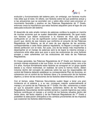 39


evolución y funcionamiento del sistema pero, sin embargo, son factores mucho
más útiles que el resto. En efecto, son factores sobre los que podemos actuar y
si las actuaciones que se acometen con y sobre ellos sirven para provocar un
movimiento favorable y positivo en las Palancas Reguladoras de 1º Grado,
entonces crece la importancia que estos factores adquieren para el logro de una
adecuada evolución del sistema.

El desarrollo de este amplio número de palancas conlleva la puesta en marcha
de muchas acciones que se suelen desarrollar paralelamente. De igual modo,
son factores que deben evolucionar a la manera de hilos que acaban
confluyendo en un haz de significación común sostenible. Al principio, puede
ocurrir que, dentro de ese mecano que conforma el conjunto de las Palancas
Reguladoras del Sistema, se dé el caso de que algunas de las acciones,
correspondientes a cada factor palanca reguladora, no lleguen a encajar con la
debida perfección con el resto. Así pues, una de las tareas más importantes a
desempeñar en el manejo de palancas será la de lograr la máxima sinergia y
coherencia entre ellas para que poco a poco las evoluciones de unos factores
encajen y sean coherentes con las evoluciones del resto de las Palancas
Reguladoras.

En líneas generales, las Palancas Reguladoras de 2º Grado son factores cuyo
correcto manejo empezará a dar sus frutos, no en el inmediato plazo, sino a los
2-4 años. Aunque formalmente estos factores se consignan en un grupo aparte
debido a su menor motricidad, en realidad, tal como lo hemos hecho, deben
incluirse dentro del concepto de palancas sobre las que los responsables del
control del Sistema deberán establecer su correspondiente Plan de Acciones, en
coherencia con el control de los factores clave y la consecución de los factores
objetivo y a tenor de las evoluciones de los factores determinantes y de entorno.

Con el tiempo, estas Palancas Secundarias suelen llegar a tener una gran
incidencia en el sistema y, a su vez, consiguen mejorar sustancialmente el
manejo y el control de las Palancas de 1º Grado. Por ello, volveremos a insistir
en que la actuación sobre los factores contenidos dentro de las Palancas
Reguladoras Secundarias tendrá sentido siempre y cuando logremos que estos
factores contribuyan al manejo y al control de los factores situados dentro del
factor clave, del factor objetivo y de las Palancas Reguladoras de 1er Grado y
posibiliten la adecuación anticipativa a los cambios provenientes de los impactos
que ocasionan los factores determinantes.
 