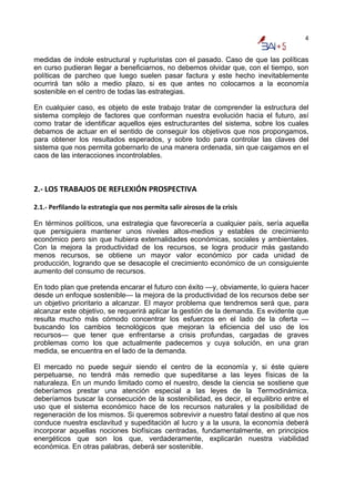4


medidas de índole estructural y rupturistas con el pasado. Caso de que las políticas
en curso pudieran llegar a beneficiarnos, no debemos olvidar que, con el tiempo, son
políticas de parcheo que luego suelen pasar factura y este hecho inevitablemente
ocurrirá tan sólo a medio plazo, si es que antes no colocamos a la economía
sostenible en el centro de todas las estrategias.

En cualquier caso, es objeto de este trabajo tratar de comprender la estructura del
sistema complejo de factores que conforman nuestra evolución hacia el futuro, así
como tratar de identificar aquellos ejes estructurantes del sistema, sobre los cuales
debamos de actuar en el sentido de conseguir los objetivos que nos propongamos,
para obtener los resultados esperados, y sobre todo para controlar las claves del
sistema que nos permita gobernarlo de una manera ordenada, sin que caigamos en el
caos de las interacciones incontrolables.



2.‐ LOS TRABAJOS DE REFLEXIÓN PROSPECTIVA 
 
2.1.‐ Perfilando la estrategia que nos permita salir airosos de la crisis 

En términos políticos, una estrategia que favorecería a cualquier país, sería aquella
que persiguiera mantener unos niveles altos-medios y estables de crecimiento
económico pero sin que hubiera externalidades económicas, sociales y ambientales.
Con la mejora la productividad de los recursos, se logra producir más gastando
menos recursos, se obtiene un mayor valor económico por cada unidad de
producción, logrando que se desacople el crecimiento económico de un consiguiente
aumento del consumo de recursos.

En todo plan que pretenda encarar el futuro con éxito —y, obviamente, lo quiera hacer
desde un enfoque sostenible— la mejora de la productividad de los recursos debe ser
un objetivo prioritario a alcanzar. El mayor problema que tendremos será que, para
alcanzar este objetivo, se requerirá aplicar la gestión de la demanda. Es evidente que
resulta mucho más cómodo concentrar los esfuerzos en el lado de la oferta —
buscando los cambios tecnológicos que mejoran la eficiencia del uso de los
recursos— que tener que enfrentarse a crisis profundas, cargadas de graves
problemas como los que actualmente padecemos y cuya solución, en una gran
medida, se encuentra en el lado de la demanda.

El mercado no puede seguir siendo el centro de la economía y, si éste quiere
perpetuarse, no tendrá más remedio que supeditarse a las leyes físicas de la
naturaleza. En un mundo limitado como el nuestro, desde la ciencia se sostiene que
deberíamos prestar una atención especial a las leyes de la Termodinámica,
deberíamos buscar la consecución de la sostenibilidad, es decir, el equilibrio entre el
uso que el sistema económico hace de los recursos naturales y la posibilidad de
regeneración de los mismos. Si queremos sobrevivir a nuestro fatal destino al que nos
conduce nuestra esclavitud y supeditación al lucro y a la usura, la economía deberá
incorporar aquellas nociones biofísicas centradas, fundamentalmente, en principios
energéticos que son los que, verdaderamente, explicarán nuestra viabilidad
económica. En otras palabras, deberá ser sostenible.
 
