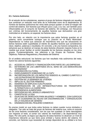 40


8.5.‐ Factores Autónomos 

En el estudio de los subsistemas, aparece el grupo de factores integrado por aquellos
que combinan un reducido nivel tanto de la motricidad como de la dependencia. El
nombre de factores autónomos les viene dado porque quedan un tanto al margen del
control del sistema. Son factores que influyen poco y que, a su vez, son también poco
influenciables por el conjunto de factores del sistema. Sin embargo, con frecuencia
son víctimas del funcionamiento de aquellos factores que demuestran una gran
motricidad en el sistema, en especial, los factores clave.

Por otro lado, en relación con la importancia que estos factores guardan en el
sistema, sería conveniente subrayar que su posición en el Plano Motricidad-
Dependencia no indica que carezcan de importancia sino que las actuaciones en
dichos factores están supeditadas al interés de aquellos factores que consideramos
clave, objetivo, palancas o resultados. En concreto, y de una manera comparativa, los
esfuerzos que se destinen al manejo de estos factores ofrecerán mejores frutos en la
medida que sirvan facilitar el control deseable de los factores situados en los otros
grupos. Fundamentalmente, nos referimos a los Grupos de Factores: Clave,
Objetivos, Palancas Reguladoras y Resultados del Sistema.

En el análisis estructural, los factores que han resultado más autónomos del resto,
fueron los catorce factores siguientes:

22.-   ACCESO AL CRÉDITO Y FINANCIACIÓN POR PARTE DE LAS EMPRESAS
54.-   DETERIORO DE LAS LIBERTADES EN EL SENO DE LAS DEMOCRACIAS
       “AVANZADAS”
 7.-   INTEGRACIÓN CULTURAL
11.-   ENDEUDAMIENTO SOBERANO DE LA CAPV
38.-   INCORPORACIÓN DE LOS IMPACTOS DEBIDOS AL CAMBIO CLIMÁTICO A
       LAS ESTRATEGIAS DE DESARROLLO
34.-   GESTIÓN DE LA DEMANDA DE VIVIENDA
17.-   IMPULSO AL SECTOR PRIMARIO
26.-   DEMANDA DE EMPLEOS CUALIFICADOS
48.-   MODERNIZACIÓN DE LAS INFRAESTRUCTURAS DE TRANSPORTE
       ALTERNATIVAS A LA CARRETERA
18.-   DEPENDENCIA ALIMENTARIA
35.-   DEFICIENCIAS DEL MODELO URBANÍSTICO
15.-   CARESTÍA DE LA VIDA
 6.-   IGUALDAD DE DERECHOS PARA MUJERES Y HOMBRES, CON EJERCICIO
       DE LA CIUDADANÍA DE HECHO SIN DISCRIMINACIÓN, Y ERRADICACIÓN
       DE LA VIOLENCIA DE GÉNERO
16.-   DINAMIZACIÓN DEL PEQUEÑO COMERCIO

Es preciso insistir en que todos estos factores no deben quedar nunca olvidados o
relegados. Tan sólo se trata del grupo de factores del sistema que, entre el conjunto
de los once factores considerados, son los que han quedado un tanto descolgados
con respecto al resto, al contar con valores de motricidad y de dependencia muy
bajos. Por otra parte, es lógico que algunos de estos factores no alcancen un nivel de
importancia relevante ya que tiene poca entidad y fuerza dentro del sistema. En
concreto, son factores cuya necesidad de manejo dependerá de su utilidad a la hora
 