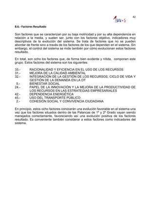 42


8.6.‐ Factores Resultado 

Son factores que se caracterizan por su baja motricidad y por su alta dependencia en
relación a la media, y suelen ser, junto con los factores objetivo, indicadores muy
descriptivos de la evolución del sistema. Se trata de factores que no se pueden
abordar de frente sino a través de los factores de los que dependen en el sistema. Sin
embargo, el control del sistema se mide también por cómo evolucionan estos factores
resultado.

En total, son ocho los factores que, de forma bien evidente y nítida, componen este
grupo. Estos factores del sistema son los siguientes:

33.-       RACIONALIDAD Y EFICIENCIA EN EL USO DE LOS RECURSOS
31.-       MEJORA DE LA CALIDAD AMBIENTAL
32.-       INTEGRACIÓN DE LA GESTIÓN DE LOS RECURSOS, CICLO DE VIDA Y
           GESTIÓN DE LA DEMANDA EN LA OT
 5.-       BIENESTAR SOCIAL
24.-       PAPEL DE LA INNOVACIÓN Y LA MEJORA DE LA PRODUCTIVIDAD DE
           LOS RECURSOS EN LAS ESTRATEGIAS EMPRESARIALES
42.-       DEPENDENCIA ENERGÉTICA
45.-       USO DEL TRANSPORTE PÚBLICO
 2.-       COHESIÓN SOCIAL Y CONVIVENCIA CIUDADANA

En principio, estos ocho factores conocerán una evolución favorable en el sistema una
vez que los factores situados dentro de las Palancas de 1º y 2º Grado vayan siendo
manejados correctamente, favoreciendo así una evolución positiva de los factores
resultado. Es conveniente también considerar a estos factores como indicadores del
sistema.
 