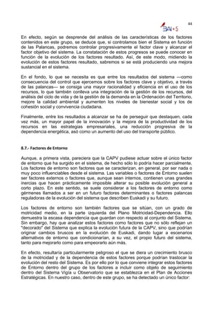 44


En efecto, según se desprende del análisis de las características de los factores
contenidos en este grupo, se deduce que, si controlamos bien el Sistema en función
de las Palancas, podremos controlar progresivamente el factor clave y alcanzar el
factor objetivo del sistema. La constatación de estos progresos se puede conocer en
función de la evolución de los factores resultado. Así, de este modo, midiendo la
evolución de estos factores resultado, sabremos si se está produciendo una mejora
sustancial en el sistema.

En el fondo, lo que se necesita es que entre los resultados del sistema —como
consecuencia del control que ejercemos sobre los factores clave y objetivo, a través
de las palancas— se consiga una mayor racionalidad y eficiencia en el uso de los
recursos, lo que también conlleva una integración de la gestión de los recursos, del
análisis del ciclo de vida y de la gestión de la demanda en la Ordenación del Territorio,
mejore la calidad ambiental y aumenten los niveles de bienestar social y los de
cohesión social y convivencia ciudadana.

Finalmente, entre los resultados a alcanzar se ha de perseguir que destaquen, cada
vez más, un mayor papel de la innovación y la mejora de la productividad de los
recursos en las estrategias empresariales, una reducción progresiva de la
dependencia energética, asó como un aumento del uso del transporte público.


8.7.‐ Factores de Entorno  

Aunque, a primera vista, pareciera que la CAPV pudiese actuar sobre el único factor
de entorno que ha surgido en el sistema, de hecho sólo lo podría hacer parcialmente.
Los factores de entorno son factores que se caracterizan, en general, por ser nada o
muy poco influenciables desde el sistema. Las variables o factores de Entorno suelen
ser factores externos o factores que, aunque sean internos, contienen unas grandes
inercias que hacen prácticamente imposible alterar su posible evolución general a
corto plazo. En este sentido, se suele considerar a los factores de entorno como
gérmenes llamados a ser en un futuro factores determinantes o factores palancas
reguladoras de la evolución del sistema que describen Euskadi y su futuro.

Los factores de entorno son también factores que se sitúan, con un grado de
motricidad medio, en la parte izquierda del Plano Motricidad-Dependencia. Ello
demuestra la escasa dependencia que guardan con respecto al conjunto del Sistema.
Sin embargo, hay que analizar estos factores como factores que no sólo reflejan un
"decorado" del Sistema que explica la evolución futura de la CAPV, sino que podrían
originar cambios bruscos en la evolución de Euskadi, dando lugar a escenarios
alternativos de entorno que condicionarían, a su vez, el propio futuro del sistema,
tanto para mejorarlo como para empeorarlo aún más.

En efecto, resultaría particularmente peligroso el que se diera un crecimiento brusco
de la motricidad y de la dependencia de estos factores porque podrían trastocar la
evolución del resto del Sistema. Es por ello por lo que conviene integrar estos factores
de Entorno dentro del grupo de los factores a incluir como objeto de seguimiento
dentro del Sistema Vigía u Observatorio que se establezca en el Plan de Acciones
Estratégicas. En nuestro caso, dentro de este grupo, se ha detectado un único factor:
 