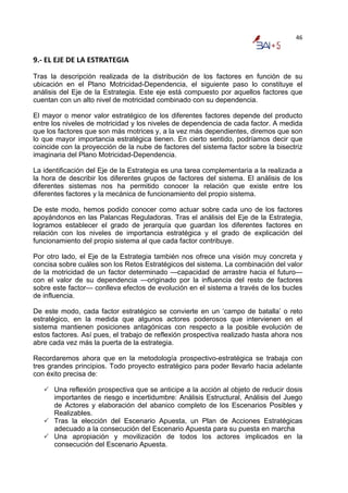 46


9.‐ EL EJE DE LA ESTRATEGIA 
Tras la descripción realizada de la distribución de los factores en función de su
ubicación en el Plano Motricidad-Dependencia, el siguiente paso lo constituye el
análisis del Eje de la Estrategia. Este eje está compuesto por aquellos factores que
cuentan con un alto nivel de motricidad combinado con su dependencia.

El mayor o menor valor estratégico de los diferentes factores depende del producto
entre los niveles de motricidad y los niveles de dependencia de cada factor. A medida
que los factores que son más motrices y, a la vez más dependientes, diremos que son
lo que mayor importancia estratégica tienen. En cierto sentido, podríamos decir que
coincide con la proyección de la nube de factores del sistema factor sobre la bisectriz
imaginaria del Plano Motricidad-Dependencia.

La identificación del Eje de la Estrategia es una tarea complementaria a la realizada a
la hora de describir los diferentes grupos de factores del sistema. El análisis de los
diferentes sistemas nos ha permitido conocer la relación que existe entre los
diferentes factores y la mecánica de funcionamiento del propio sistema.

De este modo, hemos podido conocer como actuar sobre cada uno de los factores
apoyándonos en las Palancas Reguladoras. Tras el análisis del Eje de la Estrategia,
logramos establecer el grado de jerarquía que guardan los diferentes factores en
relación con los niveles de importancia estratégica y el grado de explicación del
funcionamiento del propio sistema al que cada factor contribuye.

Por otro lado, el Eje de la Estrategia también nos ofrece una visión muy concreta y
concisa sobre cuáles son los Retos Estratégicos del sistema. La combinación del valor
de la motricidad de un factor determinado —capacidad de arrastre hacia el futuro—
con el valor de su dependencia —originado por la influencia del resto de factores
sobre este factor— conlleva efectos de evolución en el sistema a través de los bucles
de influencia.

De este modo, cada factor estratégico se convierte en un ‘campo de batalla’ o reto
estratégico, en la medida que algunos actores poderosos que intervienen en el
sistema mantienen posiciones antagónicas con respecto a la posible evolución de
estos factores. Así pues, el trabajo de reflexión prospectiva realizado hasta ahora nos
abre cada vez más la puerta de la estrategia.

Recordaremos ahora que en la metodología prospectivo-estratégica se trabaja con
tres grandes principios. Todo proyecto estratégico para poder llevarlo hacia adelante
con éxito precisa de:

      Una reflexión prospectiva que se anticipe a la acción al objeto de reducir dosis
      importantes de riesgo e incertidumbre: Análisis Estructural, Análisis del Juego
      de Actores y elaboración del abanico completo de los Escenarios Posibles y
      Realizables.
      Tras la elección del Escenario Apuesta, un Plan de Acciones Estratégicas
      adecuado a la consecución del Escenario Apuesta para su puesta en marcha
      Una apropiación y movilización de todos los actores implicados en la
      consecución del Escenario Apuesta.
 