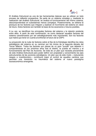 47


El Análisis Estructural es una de las herramientas básicas que se utilizan en todo
proceso de reflexión prospectiva. Se parte de un sistema complejo y, mediante la
realización del Análisis Estructural, se analiza el funcionamiento del mismo sistema,
descomponiéndolo en subsistemas menos complejos. Posteriormente, se obtiene la
jerarquía de los factores que integran y explican el movimiento del sistema en clave
de futuro. Estos factores son también la base de los escenarios o futuros posibles.

A su vez, se identifican los principales factores del sistema y la relación existente
entre ellos. A partir de esta combinación, es como destacan aquellos factores del
sistema caracterizados por ser estratégicamente más importantes. Son los factores
que habrá que tener en cuenta al enfrentar el futuro de la CAPV.

La proyección de la nube de factores sobre el Eje de la Estrategia identifica los retos
estratégicos del sistema en su caminar por los inicios de la segunda década del
Tercer Milenio. Todos los factores son piezas de un gran "puzzle" que deberán ir
componiéndose en los próximos años tras el diseño, la puesta en marcha y el
funcionamiento del Plan de Acciones. Se trata de un plan que necesita previamente
de este Análisis Estructural para poder definir con propiedad y conocimiento los ejes
estructurantes de las acciones estratégicos. Un plan que de este modo —reduciendo
riesgos e incertidumbre— contribuirá mejor al control de aquellos cambios que
permitan una transición no traumática del sistema al nuevo paradigma
socioeconómico emergente.
 