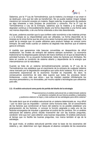 5


Sabemos, por la 1ª Ley de Termodinámica, que la materia y la energía ni se crean ni
se destruyen, sino que tan sólo se transforman. No se puede realizar ningún trabajo
mecánico sin consumir energía y/o materia. Según esta ley, la generación de residuos
es algo inherente a todo proceso de producción y consumo. Por la 2ª Ley de
Termodinámica o Ley de la Entropía, sabemos que la materia y la energía se
degradan continua e irrevocablemente desde una forma disponible a una forma cada
vez menos disponible, o de una forma ordenada a otra más desordenada.

Así pues, podemos acordar que lo que confiere valor económico a las materias primas
y a la energía es su disponibilidad para ser utilizadas. La forma disponible de la
energía es la única forma que les sirve a los seres humanos para realizar trabajo. A la
parte de la energía que no puede utilizarse para producir trabajo se conoce como
entropía. De este modo cuando un sistema se degrada más decimos que el sistema
gana en entropía.

A medida que generamos más basuras convertidas en desperdicios de difícil
reutilización, los niveles de entropía del sistema siempre aumentan. La economía
tradicional se ha despreocupado siempre del marco biofísico en el que se desarrolla la
actividad humana. En su ecuación fundamental, todos los factores son ilimitados. No
tiene en cuenta su condición de sistema abierto y dependiente de la energía que
intercambiamos con la naturaleza.

Cuando se trata de un sistema termodinámicamente cerrado, la 2ª Ley de la
Termodinámica nos establece que el crecimiento de la entropía de cualquier sistema
viene marcado por la degradación energética que sufre dicho sistema. Por lo tanto, el
crecimiento exponencial de la economía mundial es imposible. Es decir, la
consecuencia económica de esta idea supone que todos los procesos tienen
limitaciones —unos más que otros— que les impiden explotar infinitamente los
recursos perecederos y no renovables, por mucho capital o tecnologías que utilicemos
para ello.


2.2.‐ El análisis estructural como punto de partida del diseño de la estrategia 

                          “Proporcionarnos el análisis estructural de un determinado sistema
                                   y el abanico completo de sus futuros posibles y realizables
            y podremos elaborar la mejor y más exitosa de las estrategias para dicho sistema”

Se suele decir que sin el análisis estructural de un sistema determinado es muy difícil
—por no decir que es imposible— conocer cómo funciona éste. Sin el conocimiento
de los factores que condicionan el futuro del sistema no es posible establecer una
jerarquización de los factores, ni conocer la función asignada a cada uno de los
factores encargados de impulsar y garantizar el control de los cambios. Sin un análisis
estructural del sistema previo resulta inverosímil dar con las buenas preguntas,
condición ‘sine qua non’ para obtener unas buenas respuestas. El análisis estructural,
al tiempo que no facilita las buenas preguntas, nos marca también el eje de la
estrategia.

De igual modo, el análisis estructural permite crear la base de los escenarios del
sistema y, así, determinar con rigor después el abanico completo de los escenarios
 