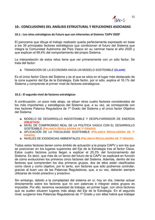 52


10.‐ CONCLUSIONES DEL ANÁLISIS ESTRUCTURAL Y REFLEXIONES ASOCIADAS  

10.1.‐ Los retos estratégicos de Futuro que son inherentes al Sistema ‘CAPV 2020’ 

El panorama que dibuja el trabajo realizado queda perfectamente expresado en base
a los 39 principales factores estratégicos que condicionan el futuro del Sistema que
integra la Comunidad Autónoma del País Vasco en su caminar hacia el año 2020 y
que explican el 99,4% del comportamiento del propio Sistema.

La interpretación de estos retos tiene que ver primeramente con un sólo factor. Se
trata del factor:

       TRANSICIÓN DE LA ECONOMÍA HACIA UN MODELO SOSTENIBLE (CLAVE)

Es el único factor Clave del Sistema y es el que se sitúa en el lugar más destacado de
la zona superior del Eje de la Estrategia. Este factor, por sí sólo, explica el 16,1% del
Sistema y comprende el primer nivel de factores estratégicos.


10.2.‐ El segundo nivel de factores estratégicos 

A continuación, un poco más abajo, se sitúan otros cuatro factores considerados de
los más importantes y estratégicos del Sistema que, a su vez, se corresponde con
tres factores Palanca Reguladora de 1º Grado del Sistema y el único factor Objetivo
del Sistema:

       MODELO DE DESARROLLO INSOSTENIBLE Y DESPILFARRADOR DE ENERGÍA
       (OBJETIVO)
       NIVEL DE COMPROMISO REAL DE LA POLÍTICA VASCA CON EL DESARROLLO
       SOSTENIBLE (PALANCA REGULADORA DE 1º GRADO)
       APLICACIÓN DE LA FISCALIDAD SOSTENIBLE (PALANCA REGULADORA DE 1º
       GRADO)
       NIVELES DE EXIGENCIAS AMBIENTALES (PALANCA REGULADORA DE 1º GRADO)

Todos estos factores tienen como ámbito de actuación a la propia CAPV y son los que
se posicionan en los lugares superiores del Eje de la Estrategia tras el factor Clave.
Estos cuatro factores juntos llegan a explicar el 20,3% del funcionamiento del
Sistema. Es decir, que más de un tercio del futuro de la CAPV se explicará en función
de cómo evolucionen los primeros cinco factores del Sistema. Además, dentro de los
factores que comprenden los dos primeros grupos, dos de ellos están clasificados
como clave y como objetivo, por lo tanto, son factores que sólo podremos controlar,
gracias al buen uso de las Palancas Reguladoras, que, a su vez, deberán siempre
utilizarse de modo preactivo y proactivo.

Sin embargo, debido a la complejidad del sistema en sí, hoy en día, intentar actuar
directamente sobre los factores que no son palancas e integran estos grupos es
imposible. Por ello, tenemos necesidad de trabajar, en primer lugar, con otros factores
que se suelen situaren lugares más abajo del Eje de la Estrategia. En el segundo
nivel, surgieron tres Palancas Reguladoras de 1º Grado y con ellas habrá que trabajar
 