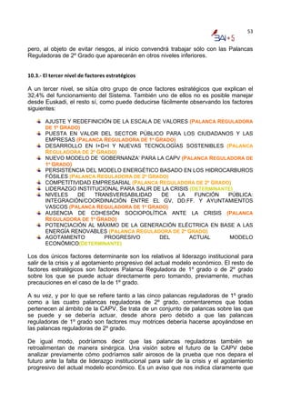 53


pero, al objeto de evitar riesgos, al inicio convendrá trabajar sólo con las Palancas
Reguladoras de 2º Grado que aparecerán en otros niveles inferiores.


10.3.‐ El tercer nivel de factores estratégicos 

A un tercer nivel, se sitúa otro grupo de once factores estratégicos que explican el
32,4% del funcionamiento del Sistema. También uno de ellos no es posible manejar
desde Euskadi, el resto sí, como puede deducirse fácilmente observando los factores
siguientes:

       AJUSTE Y REDEFINICIÓN DE LA ESCALA DE VALORES (PALANCA REGULADORA
       DE 1º GRADO)
       PUESTA EN VALOR DEL SECTOR PÚBLICO PARA LOS CIUDADANOS Y LAS
       EMPRESAS (PALANCA REGULADORA DE 1º GRADO)
       DESARROLLO EN I+D+I Y NUEVAS TECNOLOGÍAS SOSTENIBLES (PALANCA
       REGULADORA DE 2º GRADO)
       NUEVO MODELO DE ‘GOBERNANZA’ PARA LA CAPV (PALANCA REGULADORA DE
       1º GRADO)
       PERSISTENCIA DEL MODELO ENERGÉTICO BASADO EN LOS HIDROCARBUROS
       FÓSILES (PALANCA REGULADORA DE 2º GRADO)
       COMPETITIVIDAD EMPRESARIAL (PALANCA REGULADORA DE 2º GRADO)
       LIDERAZGO INSTITUCIONAL PARA SALIR DE LA CRISIS (DETERMINANTE)
       NIVELES    DE   TRANSVERSABILIDAD     DE   LA     FUNCIÓN   PÚBLICA:
       INTEGRACIÓN/COORDINACIÓN ENTRE EL GV, DD.FF. Y AYUNTAMIENTOS
       VASCOS (PALANCA REGULADORA DE 1º GRADO)
       AUSENCIA DE COHESIÓN SOCIOPOLÍTICA ANTE LA CRISIS (PALANCA
       REGULADORA DE 1º GRADO)
       POTENCIACIÓN AL MÁXIMO DE LA GENERACIÓN ELÉCTRICA EN BASE A LAS
       ENERGÍA RENOVABLES (PALANCA REGULADORA DE 2º GRADO)
       AGOTAMIENTO        PROGRESIVO        DEL        ACTUAL       MODELO
       ECONÓMICO(DETERMINANTE)

Los dos únicos factores determinante son los relativos al liderazgo institucional para
salir de la crisis y al agotamiento progresivo del actual modelo económico. El resto de
factores estratégicos son factores Palanca Reguladora de 1º grado o de 2º grado
sobre los que se puede actuar directamente pero tomando, previamente, muchas
precauciones en el caso de la de 1º grado.

A su vez, y por lo que se refiere tanto a las cinco palancas reguladoras de 1º grado
como a las cuatro palancas reguladoras de 2º grado, comentaremos que todas
pertenecen al ámbito de la CAPV. Se trata de un conjunto de palancas sobre las que
se puede y se debería actuar, desde ahora pero debido a que las palancas
reguladoras de 1º grado son factores muy motrices debería hacerse apoyándose en
las palancas reguladoras de 2º grado.

De igual modo, podríamos decir que las palancas reguladoras también se
retroalimentan de manera sinérgica. Una visión sobre el futuro de la CAPV debe
analizar previamente cómo podríamos salir airosos de la prueba que nos depara el
futuro ante la falta de liderazgo institucional para salir de la crisis y el agotamiento
progresivo del actual modelo económico. Es un aviso que nos indica claramente que
 