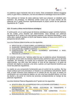 54


no podemos seguir haciendo más de lo mismo. Esta constatación deberá recogerse
como un gran freno u obstáculo, a la hora de elaborar la estrategia futura de la CAPV.

Para optimizar el manejo de estas palancas habrá que preparar un detallado plan
operativo. Sin embargo, no debemos olvidar nunca que un buen manejo de las
palancas de 2º grado favorece significativamente el propio control de las palancas
reguladoras de 1º grado.

 
10.4.‐ El cuarto y último nivel de factores estratégicos 

A continuación, en un cuarto grupo de factores estratégicos surgen veintitrés factores,
de los cuales, cinco factores son determinantes, doce factores son palancas
reguladoras de 2º grado y los seis factores restantes, son factores Resultado y, entre
todos ellos, explican también el 30,6% del Sistema relativo al futuro de la CAPV en la
perspectiva del año 2020.

Los cinco factores determinantes son los siguientes:

       IMPACTOS DE LA CRISIS SOBRE LAS EMPRESAS VASCAS (DETERMINANTE)
       DURACIÓN Y MAGNITUD DE LA CRISIS ECONÓMICA (DETERMINANTE)
       EVOLUCIÓN DEL CAMBIO CLIMÁTICO (DETERMINANTE)
       CONSTRUCCIÓN DE UN MARCO ECONÓMICO SOSTENIBLE A NIVEL
       INTERNACIONAL (DETERMINANTE)
       PRECIOS DE LA ENERGÍA (DETERMINANTE)

En conjunto, tampoco son factores sobre los que no podemos actuar directamente.
En general, actuar sobre los factores determinantes podríamos decir que es del todo
imposible. Sin embargo, en función de la evolución que experimenten los factores
determinantes, nos será más fácil deducir el nivel de las urgencias y el grado de
ambición del objetivo a alcanzar y de cómo, cuándo y en qué dirección tenemos que
mover las palancas reguladoras.

La osadía es una componente fundamental para el control de los cambios. No hay
mayor certeza que la de pronosticar un fracaso si no cambiamos radicalmente. Sobre
todo, al estar inmersos como estamos en un cambio de era. Así pues, la osadía, en
combinación con una prudencia relativa, es una virtud que resultará básica, a la hora
de diseñar y de poner en marcha las acciones correspondientes al manejo de las
palancas reguladoras.

Los doce factores Palanca Reguladora de 2º grado son los siguientes:

       APUESTA REAL DE LAS EMPRESAS POR LA ECONOMÍA SOSTENIBLE (PALANCA
       REGULADORA DE 2º GRADO)
       MODERNIZACIÓN DE LAS REDES ELÉCTRICAS DE TRANSPORTE Y
       DISTRIBUCIÓN (PALANCA REGULADORA DE 2º GRADO)
       ELECTRIFICACIÓN DEL      TRANSPORTE POR CARRETERA (PALANCA
       REGULADORA DE 2º GRADO)
       REINVENCIÓN DEL SECTOR EDUCATIVO (PALANCA REGULADORA DE 2º GRADO)
 