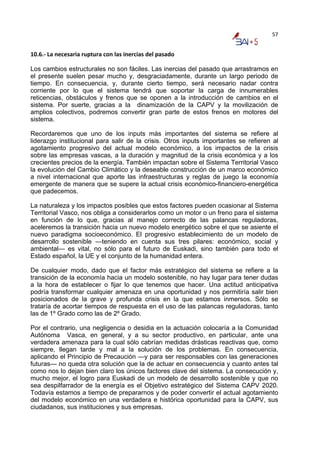 57


10.6.‐ La necesaria ruptura con las inercias del pasado 

Los cambios estructurales no son fáciles. Las inercias del pasado que arrastramos en
el presente suelen pesar mucho y, desgraciadamente, durante un largo periodo de
tiempo. En consecuencia, y, durante cierto tiempo, será necesario nadar contra
corriente por lo que el sistema tendrá que soportar la carga de innumerables
reticencias, obstáculos y frenos que se oponen a la introducción de cambios en el
sistema. Por suerte, gracias a la dinamización de la CAPV y la movilización de
amplios colectivos, podremos convertir gran parte de estos frenos en motores del
sistema.

Recordaremos que uno de los inputs más importantes del sistema se refiere al
liderazgo institucional para salir de la crisis. Otros inputs importantes se refieren al
agotamiento progresivo del actual modelo económico, a los impactos de la crisis
sobre las empresas vascas, a la duración y magnitud de la crisis económica y a los
crecientes precios de la energía. También impactan sobre el Sistema Territorial Vasco
la evolución del Cambio Climático y la deseable construcción de un marco económico
a nivel internacional que aporte las infraestructuras y reglas de juego la economía
emergente de manera que se supere la actual crisis económico-financiero-energética
que padecemos.

La naturaleza y los impactos posibles que estos factores pueden ocasionar al Sistema
Territorial Vasco, nos obliga a considerarlos como un motor o un freno para el sistema
en función de lo que, gracias al manejo correcto de las palancas reguladoras,
aceleremos la transición hacia un nuevo modelo energético sobre el que se asiente el
nuevo paradigma socioeconómico. El progresivo establecimiento de un modelo de
desarrollo sostenible —teniendo en cuenta sus tres pilares: económico, social y
ambiental— es vital, no sólo para el futuro de Euskadi, sino también para todo el
Estado español, la UE y el conjunto de la humanidad entera.

De cualquier modo, dado que el factor más estratégico del sistema se refiere a la
transición de la economía hacia un modelo sostenible, no hay lugar para tener dudas
a la hora de establecer o fijar lo que tenemos que hacer. Una actitud anticipativa
podría transformar cualquier amenaza en una oportunidad y nos permitiría salir bien
posicionados de la grave y profunda crisis en la que estamos inmersos. Sólo se
trataría de acortar tiempos de respuesta en el uso de las palancas reguladoras, tanto
las de 1º Grado como las de 2º Grado.

Por el contrario, una negligencia o desidia en la actuación colocaría a la Comunidad
Autónoma Vasca, en general, y a su sector productivo, en particular, ante una
verdadera amenaza para la cual sólo cabrían medidas drásticas reactivas que, como
siempre, llegan tarde y mal a la solución de los problemas. En consecuencia,
aplicando el Principio de Precaución —y para ser responsables con las generaciones
futuras— no queda otra solución que la de actuar en consecuencia y cuanto antes tal
como nos lo dejan bien claro los únicos factores clave del sistema. La consecución y,
mucho mejor, el logro para Euskadi de un modelo de desarrollo sostenible y que no
sea despilfarrador de la energía es el Objetivo estratégico del Sistema CAPV 2020.
Todavía estamos a tiempo de prepararnos y de poder convertir el actual agotamiento
del modelo económico en una verdadera e histórica oportunidad para la CAPV, sus
ciudadanos, sus instituciones y sus empresas.
 