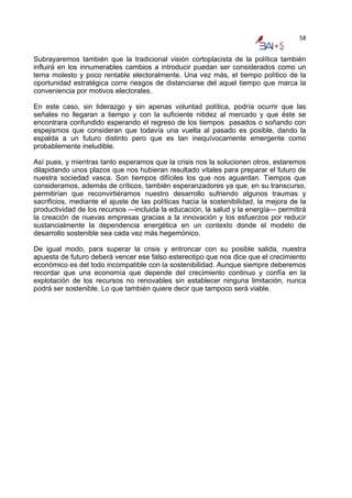 58


Subrayaremos también que la tradicional visión cortoplacista de la política también
influirá en los innumerables cambios a introducir puedan ser considerados como un
tema molesto y poco rentable electoralmente. Una vez más, el tiempo político de la
oportunidad estratégica corre riesgos de distanciarse del aquel tiempo que marca la
conveniencia por motivos electorales.

En este caso, sin liderazgo y sin apenas voluntad política, podría ocurrir que las
señales no llegaran a tiempo y con la suficiente nitidez al mercado y que éste se
encontrara confundido esperando el regreso de los tiempos pasados o soñando con
espejismos que consideran que todavía una vuelta al pasado es posible, dando la
espalda a un futuro distinto pero que es tan inequívocamente emergente como
probablemente ineludible.

Así pues, y mientras tanto esperamos que la crisis nos la solucionen otros, estaremos
dilapidando unos plazos que nos hubieran resultado vitales para preparar el futuro de
nuestra sociedad vasca. Son tiempos difíciles los que nos aguardan. Tiempos que
consideramos, además de críticos, también esperanzadores ya que, en su transcurso,
permitirían que reconvirtiéramos nuestro desarrollo sufriendo algunos traumas y
sacrificios, mediante el ajuste de las políticas hacia la sostenibilidad, la mejora de la
productividad de los recursos —incluida la educación, la salud y la energía— permitirá
la creación de nuevas empresas gracias a la innovación y los esfuerzos por reducir
sustancialmente la dependencia energética en un contexto donde el modelo de
desarrollo sostenible sea cada vez más hegemónico.

De igual modo, para superar la crisis y entroncar con su posible salida, nuestra
apuesta de futuro deberá vencer ese falso estereotipo que nos dice que el crecimiento
económico es del todo incompatible con la sostenibilidad. Aunque siempre deberemos
recordar que una economía que depende del crecimiento continuo y confía en la
explotación de los recursos no renovables sin establecer ninguna limitación, nunca
podrá ser sostenible. Lo que también quiere decir que tampoco será viable.
 