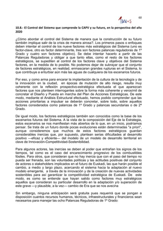 60


10.8.‐ El Control del Sistema que comprende la CAPV y su futuro, en la perspectiva del año 
2020 

¿Cómo abordar el control del Sistema de manera que la construcción de su futuro
también implique salir de la crisis de manera airosa?. Los primeros pasos o enfoques
deben intentar el control de los nueve factores más estratégicos del Sistema (uno es
factor-clave, otro es factor determinante, tres son factores palancas reguladoras de 1º
Grado y cuatro son factores objetivo). Se debe intentar hacerlo a partir de las
Palancas Reguladoras y obligar a que tanto ellas, como el resto de los factores
estratégicos, se supediten al control de los factores clave y objetivos del Sistema
factores, en la medida de lo posible. No podemos dejar de subrayar que el conjunto
de factores estratégicos, en realidad, enmascaran grandes rupturas en el Sistema, lo
que contribuye a enturbiar aún más las aguas de cualquiera de los escenarios futuros.

Por eso, y como arma para encarar la implantación de la cultura de la tecnología y de
la innovación en la ciudad, en épocas de mutación de alto riesgo, resulta muy
coherente con la reflexión prospectivo-estratégica efectuada el que aparezcan
factores que nos planteen interrogantes sobre la forma más coherente y verosímil de
concretar el Diseño y Puesta en marcha del Plan de Acciones Estratégicas. De este
modo, mediante el Análisis Estructural efectuado, hemos podido comprender que las
acciones prioritarias a impulsar se deberán concretar, sobre todo, sobre aquellos
factores considerados como palancas de 1º Grado y palancas secundarias o de 2ª
Grado.

De igual modo, los factores estratégicos también son conocidos como la base de los
escenarios futuros del Sistema. A la vista de la composición del Eje de la Estrategia,
estos escenarios se nos manifiestan más abiertos de lo que, en un inicio, podríamos
pensar. Se trata de un futuro donde pocas evoluciones están determinadas "a priori",
aunque consideremos que muchos de estos factores estratégicos guardan
considerables inercias que, por supuesto, plantean serias dificultades al desarrollo
positivo —eficaz y eficiente— del modelo de un modelo de desarrollo territorial en
clave de Innovación-Competitividad-Sostenibilidad.

Para algunos actores, las inercias se deben al poder que entrañan los signos de los
tiempos, tal como es el caso del encarecimiento progresivo de los combustibles
fósiles. Para otros, que consideran que no hay inercia que con el paso del tiempo no
pueda ser frenada, son las voluntades políticas y las actitudes positivas del conjunto
de actores o stakeholders implicados en el futuro de Euskadi, las que harán posible el
cambio, a medio y largo plazo, acercando el sistema hacia la adaptación al nuevo
modelo emergente, a través de la innovación y de la creación de nuevas actividades
sostenibles para así garantizar la competitividad estratégica de Euskadi. De este
modo, es como se entiende que hayan salido como factores muy estratégicos
aquellos que consideran su particular desarrollo en la adaptación y/o superación de
este grave —y plausible, a la vez— cambio de Era que se nos avecina

Sin embargo, ninguna anticipación será gratuita pues requerirá que se pongan a
disposición cuantos recursos humanos, técnicos, infraestructurales y financieros sean
necesarios para manejar las ocho Palancas Reguladoras de 1º Grado:
 