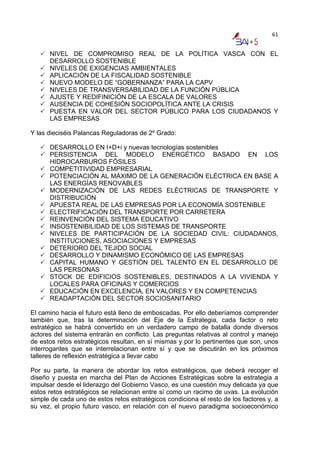 61


      NIVEL DE COMPROMISO REAL DE LA POLÍTICA VASCA CON EL
      DESARROLLO SOSTENIBLE
      NIVELES DE EXIGENCIAS AMBIENTALES
      APLICACIÓN DE LA FISCALIDAD SOSTENIBLE
      NUEVO MODELO DE “GOBERNANZA” PARA LA CAPV
      NIVELES DE TRANSVERSABILIDAD DE LA FUNCIÓN PÚBLICA
      AJUSTE Y REDIFINICIÓN DE LA ESCALA DE VALORES
      AUSENCIA DE COHESIÓN SOCIOPOLÍTICA ANTE LA CRISIS
      PUESTA EN VALOR DEL SECTOR PÚBLICO PARA LOS CIUDADANOS Y
      LAS EMPRESAS

Y las dieciséis Palancas Reguladoras de 2º Grado:

      DESARROLLO EN I+D+i y nuevas tecnologías sostenibles
      PERSISTENCIA DEL MODELO ENERGÉTICO BASADO EN LOS
      HIDROCARBUROS FÓSILES
      COMPETITIVIDAD EMPRESARIAL
      POTENCIACIÓN AL MÁXIMO DE LA GENERACIÓN ELÉCTRICA EN BASE A
      LAS ENERGÍAS RENOVABLES
      MODERNIZACIÓN DE LAS REDES ELÉCTRICAS DE TRANSPORTE Y
      DISTRIBUCIÓN
      APUESTA REAL DE LAS EMPRESAS POR LA ECONOMÍA SOSTENIBLE
      ELECTRIFICACIÓN DEL TRANSPORTE POR CARRETERA
      REINVENCIÓN DEL SISTEMA EDUCATIVO
      INSOSTENIBILIDAD DE LOS SISTEMAS DE TRANSPORTE
      NIVELES DE PARTICIPACIÓN DE LA SOCIEDAD CIVIL: CIUDADANOS,
      INSTITUCIONES, ASOCIACIONES Y EMPRESAS
      DETERIORO DEL TEJIDO SOCIAL
      DESARROLLO Y DINAMISMO ECONÓMICO DE LAS EMPRESAS
      CAPITAL HUMANO Y GESTIÓN DEL TALENTO EN EL DESARROLLO DE
      LAS PERSONAS
      STOCK DE EDIFICIOS SOSTENIBLES, DESTINADOS A LA VIVIENDA Y
      LOCALES PARA OFICINAS Y COMERCIOS
      EDUCACIÓN EN EXCELENCIA, EN VALORES Y EN COMPETENCIAS
      READAPTACIÓN DEL SECTOR SOCIOSANITARIO

El camino hacia el futuro está lleno de emboscadas. Por ello deberíamos comprender
también que, tras la determinación del Eje de la Estrategia, cada factor o reto
estratégico se habrá convertido en un verdadero campo de batalla donde diversos
actores del sistema entrarán en conflicto. Las preguntas relativas al control y manejo
de estos retos estratégicos resultan, en sí mismas y por lo pertinentes que son, unos
interrogantes que se interrelacionan entre sí y que se discutirán en los próximos
talleres de reflexión estratégica a llevar cabo

Por su parte, la manera de abordar los retos estratégicos, que deberá recoger el
diseño y puesta en marcha del Plan de Acciones Estratégicas sobre la estrategia a
impulsar desde el liderazgo del Gobierno Vasco, es una cuestión muy delicada ya que
estos retos estratégicos se relacionan entre sí como un racimo de uvas. La evolución
simple de cada uno de estos retos estratégicos condiciona el resto de los factores y, a
su vez, el propio futuro vasco, en relación con el nuevo paradigma socioeconómico
 
