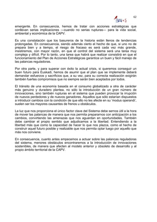 62


emergente. En consecuencia, hemos de tratar con acciones estratégicas que
conllevan serias implicaciones —cuando no serias rupturas— para la vida social,
ambiental y económica de la CAPV.

Es una constatación que los basureros de la historia están llenos de tendencias
prolongadas. En consecuencia, siendo además cierto el hecho de que, si uno no de
prepara bien y a tiempo, el riesgo de fracaso es será cada vez más grande,
insistiremos, con mayor razón, en que el control del sistema será una tarea muy
compleja y difícil. Por lo tanto, una tarea que habrá que realizar consistirá en que el
funcionamiento del Plan de Acciones Estratégicas garantice un buen y fácil manejo de
las palancas reguladoras.

Por otra parte, y para superar con éxito la actual crisis, si queremos conseguir un
buen futuro para Euskadi, hemos de asumir que el plan que se implemente deberá
demandar esfuerzos y sacrificios que, a su vez, para su correcta realización exigirán
también fuertes compromisos que no siempre serán bien aceptados por todos.

El tránsito de una economía basada en el consumo globalizado a otra de carácter
más genuino y duradero plantea, no sólo la introducción de un gran número de
innovaciones, sino también rupturas en el sistema que pueden provocar la irrupción
de nuevos perdedores y de nuevos ganadores. Aquellos que sólo estarían dispuestos
a introducir cambios con la condición de que ello no les afecte en su ‘modus operandi’,
suelen ser los mayores causantes de frenos u obstáculos.

La luz que nos proporciona el único factor clave del Sistema debe sernos útil a la hora
de mover las palancas de manera que nos permita prepararnos con anticipación a los
cambios, convirtiendo las amenazas que nos aguardan en oportunidades. También
debe cambiar el propio sentido que adjudicamos a la libertad. Entendiendo a la
libertad más que como la capacidad de hacer lo que nos plazca, como el hecho de
construir aquel futuro posible y realizable que nos permita optar luego por aquello que
más nos conviene.

En consecuencia, cuanto antes empecemos a actuar sobre las palancas reguladoras
del sistema, menores obstáculos encontraremos a la introducción de innovaciones
sostenibles, de manera que afecten al modelo anterior y obsoleto de desarrollo y al
propio ámbito territorial de la CAPV.
 