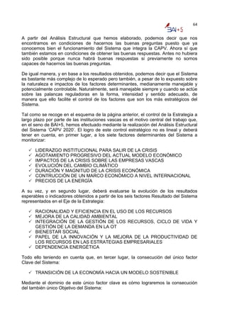 64


A partir del Análisis Estructural que hemos elaborado, podemos decir que nos
encontramos en condiciones de hacernos las buenas preguntas puesto que ya
conocemos bien el funcionamiento del Sistema que integra la CAPV. Ahora sí que
también estamos en condiciones de obtener las buenas respuestas. Antes no hubiera
sido posible porque nunca habrá buenas respuestas si previamente no somos
capaces de hacernos las buenas preguntas.

De igual manera, y en base a los resultados obtenidos, podemos decir que el Sistema
es bastante más complejo de lo esperado pero también, a pesar de lo expuesto sobre
la naturaleza e impactos de los factores determinantes, medianamente manejable y
potencialmente controlable. Naturalmente, será manejable siempre y cuando se actúe
sobre las palancas reguladoras en la forma, intensidad y sentido adecuado, de
manera que ello facilite el control de los factores que son los más estratégicos del
Sistema.

Tal como se recoge en el esquema de la página anterior, el control de la Estrategia a
largo plazo por parte de las instituciones vascas es el motivo central del trabajo que,
en el seno de BAI+5, hemos efectuado mediante la realización del Análisis Estructural
del Sistema ‘CAPV 2020’. El logro de este control estratégico no es lineal y deberá
tener en cuenta, en primer lugar, a los siete factores determinantes del Sistema a
monitorizar:

      LIDERAZGO INSTITUCIONAL PARA SALIR DE LA CRISIS
      AGOTAMIENTO PROGRESIVO DEL ACTUAL MODELO ECONÓMICO
      IMPACTOS DE LA CRISIS SOBRE LAS EMPRESAS VASCAS
      EVOLUCIÓN DEL CAMBIO CLIMÁTICO
      DURACIÓN Y MAGNITUD DE LA CRISIS ECONÓMICA
      CONTRUCCIÓN DE UN MARCO ECONÓMICO A NIVEL INTERNACIONAL
      PRECIOS DE LA ENERGÍA

A su vez, y en segundo lugar, deberá evaluarse la evolución de los resultados
esperables o indicadores obtenidos a partir de los seis factores Resultado del Sistema
representados en el Eje de la Estrategia:

      RACIONALIDAD Y EFICIENCIA EN EL USO DE LOS RECURSOS
      MEJORA DE LA CALIDAD AMBIENTAL
      INTEGRACIÓN DE LA GESTIÓN DE LOS RECURSOS, CICLO DE VIDA Y
      GESTIÓN DE LA DEMANDA EN LA OT
      BIENESTAR SOCIAL
      PAPEL DE LA INNOVACIÓN Y LA MEJORA DE LA PRODUCTIVIDAD DE
      LOS RECURSOS EN LAS ESTRATEGIAS EMPRESARIALES
      DEPENDENCIA ENERGÉTICA

Todo ello teniendo en cuenta que, en tercer lugar, la consecución del único factor
Clave del Sistema:

      TRANSICIÓN DE LA ECONOMÍA HACIA UN MODELO SOSTENIBLE

Mediante el dominio de este único factor clave es cómo lograremos la consecución
del también único Objetivo del Sistema:
 