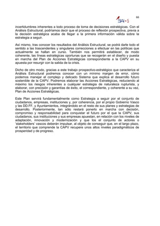 66


incertidumbres inherentes a todo proceso de toma de decisiones estratégicas. Con el
Análisis Estructural, podríamos decir que el proceso de reflexión prospectiva, previa a
la decisión estratégica acaba de llegar a la primera información válida sobre la
estrategia a seguir.

Así mismo, tras conocer los resultados del Análisis Estructural, se podrá darle todo el
sentido a las trascendentes y singulares correcciones a efectuar en las políticas que
actualmente se hallan en curso. También nos permitirá establecer, de modo
coherente, las líneas estratégicas oportunas que se recogerán en el diseño y puesta
en marcha del Plan de Acciones Estratégicas correspondiente a la CAPV en su
apuesta por resurgir con la salida de la crisis.

Dicho de otro modo, gracias a este trabajo prospectivo-estratégico que caracteriza el
Análisis Estructural podremos conocer con un mínimo margen de error, cómo
podemos manejar el complejo y delicado Sistema que explica el desarrollo futuro
sostenible de la CAPV. Podremos elaborar las Acciones Estratégicas, reduciendo al
máximo los riesgos inherentes a cualquier estrategia de naturaleza rupturista, y
elaborar, con precisión y garantías de éxito, el correspondiente, y coherente a su vez,
Plan de Acciones Estratégicas.

Este Plan servirá fundamentalmente como Estrategia a seguir por el conjunto de
ciudadanos, empresas, instituciones y, por coherencia, por el propio Gobierno Vasco
y las DD.FF. y Ayuntamientos, integrándolo en el resto de sus planes y estrategias de
desarrollo. Posteriormente, tan sólo restará ponerlo en marcha con decisión,
compromiso y responsabilidad para conquistar el futuro por el que la CAPV, sus
ciudadanos, sus instituciones y sus empresas apuestan, en relación con los niveles de
adaptación, innovación y modernización y que los el conjunto de actores o
‘stakeholders’ vascos deberán impulsar, al objeto de conseguir que, en el largo plazo,
el territorio que comprende la CAPV recupere unos altos niveles paradigmáticos de
prosperidad y de progreso.
 