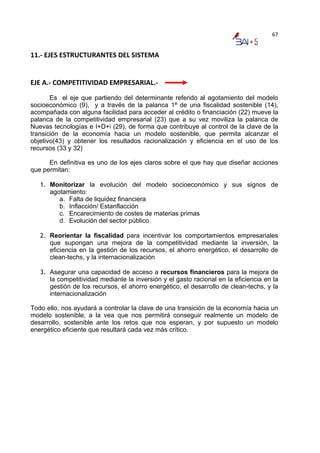 67


11.‐ EJES ESTRUCTURANTES DEL SISTEMA 
 
 
EJE A.‐ COMPETITIVIDAD EMPRESARIAL.‐ 
       Es el eje que partiendo del determinante referido al agotamiento del modelo
socioeconómico (9), y a través de la palanca 1ª de una fiscalidad sostenible (14),
acompañada con alguna facilidad para acceder al crédito o financiación (22) mueve la
palanca de la competitividad empresarial (23) que a su vez moviliza la palanca de
Nuevas tecnologías e I+D+i (29), de forma que contribuye al control de la clave de la
transición de la economía hacia un modelo sostenible, que permita alcanzar el
objetivo(43) y obtener los resultados racionalización y eficiencia en el uso de los
recursos (33 y 32)

      En definitiva es uno de los ejes claros sobre el que hay que diseñar acciones
que permitan:

   1. Monitorizar la evolución del modelo socioeconómico y sus signos de
      agotamiento:
         a. Falta de liquidez financiera
         b. Inflacción/ Estanflacción
         c. Encarecimiento de costes de materias primas
         d. Evolución del sector público

   2. Reorientar la fiscalidad para incentivar los comportamientos empresariales
      que supongan una mejora de la competitividad mediante la inversión, la
      eficiencia en la gestión de los recursos, el ahorro energético, el desarrollo de
      clean-techs, y la internacionalización

   3. Asegurar una capacidad de acceso a recursos financieros para la mejora de
      la competitividad mediante la inversión y el gasto racional en la eficiencia en la
      gestión de los recursos, el ahorro energético, el desarrollo de clean-techs, y la
      internacionalización

Todo ello, nos ayudará a controlar la clave de una transición de la economía hacia un
modelo sostenible, a la vea que nos permitirá conseguir realmente un modelo de
desarrollo, sostenible ante los retos que nos esperan, y por supuesto un modelo
energético eficiente que resultará cada vez más crítico.
 