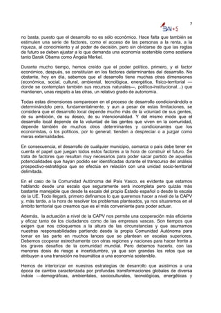 7


no basta, puesto que el desarrollo no es sólo económico. Hace falta que también se
estimulen una serie de factores, como el acceso de las personas a la renta, a la
riqueza, al conocimiento y al poder de decisión, pero sin olvidarse de que las reglas
de futuro se deben ajustar a lo que demanda una economía sostenible como sostiene
tanto Barak Obama como Ángela Merkel.

Durante mucho tiempo, hemos creído que el poder político, primero, y el factor
económico, después, se constituían en los factores determinantes del desarrollo. No
obstante, hoy en día, sabemos que el desarrollo tiene muchas otras dimensiones
(económica, social, cultural, ambiental, tecnológica, energética, físico-territorial —
donde se contemplan también sus recursos naturales—, político-institucional…) que
mantienen, unas respeto a las otras, un relativo grado de autonomía.

Todas estas dimensiones comparecen en el proceso de desarrollo condicionándolo o
determinándolo pero, fundamentalmente, y aun a pesar de estas limitaciones, se
considera que el desarrollo local depende mucho más de la voluntad de sus gentes,
de su ambición, de su deseo, de su intencionalidad. Y del mismo modo que el
desarrollo local depende de la voluntad de las gentes que viven en la comunidad,
depende también de muchos otros determinantes y condicionantes que los
economistas, o los políticos, por lo general, tienden a despreciar o a juzgar como
meras externalidades.

En consecuencia, el desarrollo de cualquier municipio, comarca o país debe tener en
cuenta el papel que juegan todos estos factores a la hora de construir el futuro. Se
trata de factores que resultan muy necesarios para poder sacar partido de aquellas
potencialidades que hayan podido ser identificadas durante el transcurso del análisis
prospectivo-estratégico que se efectúa en relación con una unidad socio-territorial
delimitada.

En el caso de la Comunidad Autónoma del País Vasco, es evidente que estamos
hablando desde una escala que seguramente será incompleta pero quizás más
bastante manejable que desde la escala del propio Estado español o desde la escala
de la UE. Todo llegará, primero definamos lo que queremos hacer a nivel de la CAPV
y, más tarde, a la hora de resolver los problemas planteados, ya nos situaremos en el
ámbito territorial que creamos que es el más conveniente para poder actuar.

Además, la actuación a nivel de la CAPV nos permite una cooperación más eficiente
y eficaz tanto de los ciudadanos como de las empresas vascas. Son tiempos que
exigen que nos coloquemos a la altura de las circunstancias y que asumamos
nuestras responsabilidades partiendo desde la propia Comunidad Autónoma para
tomar en las parte en muchos lances que se plantean en escalas superiores.
Debemos cooperar estrechamente con otras regiones y naciones para hacer frente a
los graves desafíos de la comunidad mundial. Pero debemos hacerlo, con las
menores dosis de riesgo e incertidumbre, ya que son grandes los retos que se
atribuyen a una transición no traumática a una economía sostenible.

Hemos de interiorizar en nuestras estrategias de desarrollo que asistimos a una
época de cambio caracterizada por profundas transformaciones globales de diversa
índole —demográficas, ambientales, socioculturales, tecnológicas, energéticas y
 