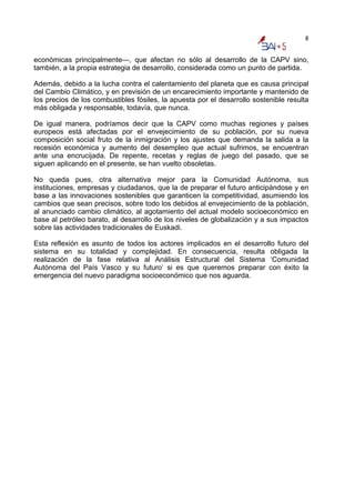 8


económicas principalmente—, que afectan no sólo al desarrollo de la CAPV sino,
también, a la propia estrategia de desarrollo, considerada como un punto de partida.

Además, debido a la lucha contra el calentamiento del planeta que es causa principal
del Cambio Climático, y en previsión de un encarecimiento importante y mantenido de
los precios de los combustibles fósiles, la apuesta por el desarrollo sostenible resulta
más obligada y responsable, todavía, que nunca.

De igual manera, podríamos decir que la CAPV como muchas regiones y países
europeos está afectadas por el envejecimiento de su población, por su nueva
composición social fruto de la inmigración y los ajustes que demanda la salida a la
recesión económica y aumento del desempleo que actual sufrimos, se encuentran
ante una encrucijada. De repente, recetas y reglas de juego del pasado, que se
siguen aplicando en el presente, se han vuelto obsoletas.

No queda pues, otra alternativa mejor para la Comunidad Autónoma, sus
instituciones, empresas y ciudadanos, que la de preparar el futuro anticipándose y en
base a las innovaciones sostenibles que garanticen la competitividad, asumiendo los
cambios que sean precisos, sobre todo los debidos al envejecimiento de la población,
al anunciado cambio climático, al agotamiento del actual modelo socioeconómico en
base al petróleo barato, al desarrollo de los niveles de globalización y a sus impactos
sobre las actividades tradicionales de Euskadi.

Esta reflexión es asunto de todos los actores implicados en el desarrollo futuro del
sistema en su totalidad y complejidad. En consecuencia, resulta obligada la
realización de la fase relativa al Análisis Estructural del Sistema ‘Comunidad
Autónoma del País Vasco y su futuro’ si es que queremos preparar con éxito la
emergencia del nuevo paradigma socioeconómico que nos aguarda.
 
